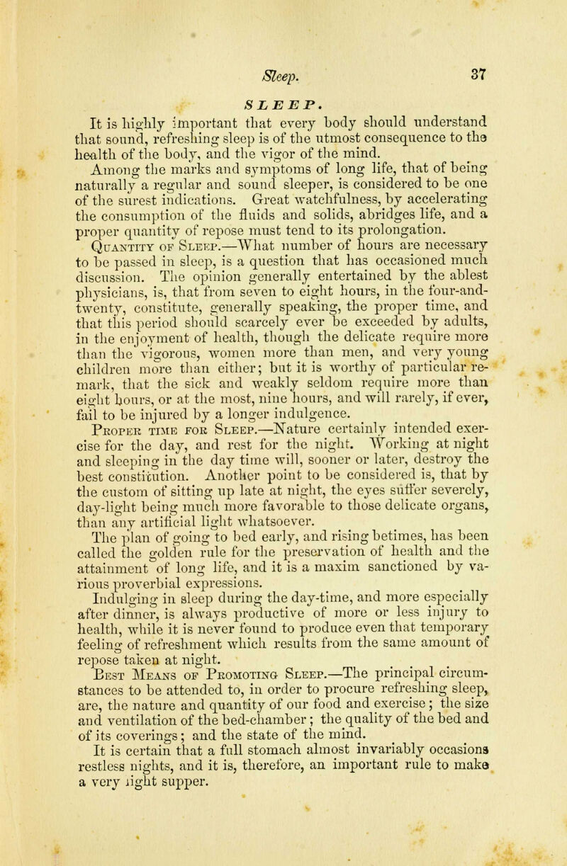 SLEEP. It is highly important that every body should understand that sound, refreshing sleep is of the utmost consequence to tha health of the body, and the vigor of the mind. Among the marks and symptoms of long life, that of being naturally a regular and sound sleeper, is considered to be one of the surest indications. Great watchfulness, by accelerating the consumption of the fluids and solids, abridges life, and a proper quantity of repose must tend to its prolongation. Quantity of Sleep.—What number of hours are necessary to be passed in sleep, is a question that has occasioned much discussion. The opinion generally entertained by the ablest physicians, is, that from seven to eight hours, in the four-and- twenty, constitute, generally speaking, the proper time, and that this period should scarcely ever be exceeded by adults, in the enjoyment of health, though the delicate require more than the vigorous, women more than men, and very young children more than either; but it is worthy of particular re- mark, that the sick and weakly seldom require more than eight hours, or at the most, nine hours, and will rarely, if ever, fail to be injured by a longer indulgence. Proper time for Sleep.—Nature certainly intended exer- cise for the day, and rest for the night. Working at night and sleeping in the day time will, sooner or later, destroy the best constitution. Another point to be considered is, that by the custom of sitting up late at night, the eyes suffer severely, day-light being much more favorable to those delicate organs, than any artificial light whatsoever. The plan of going to bed early, and rising betimes, has been called the golden rule for the preservation of health and the attainment of long life, and it is a maxim sanctioned by va- rious proverbial expressions. Indulging in sleep during the day-time, and more especially after dinner, is always productive of more or less injury to health, while it is never found to produce even that temporary feeling of refreshment which results from the same amount of repose taken at night. Best Means of Promoting Sleep.—The principal circum- stances to be attended to, in order to procure refreshing sleep,, are, the nature and quantity of our food and exercise ; the size and ventilation of the bed-chamber ; thequality of the bed and of its coverings; and the state of the mind. It is certain that a full stomach almost invariably occasions restless nights, and it is, therefore, an important rule to maka a very .light supper.