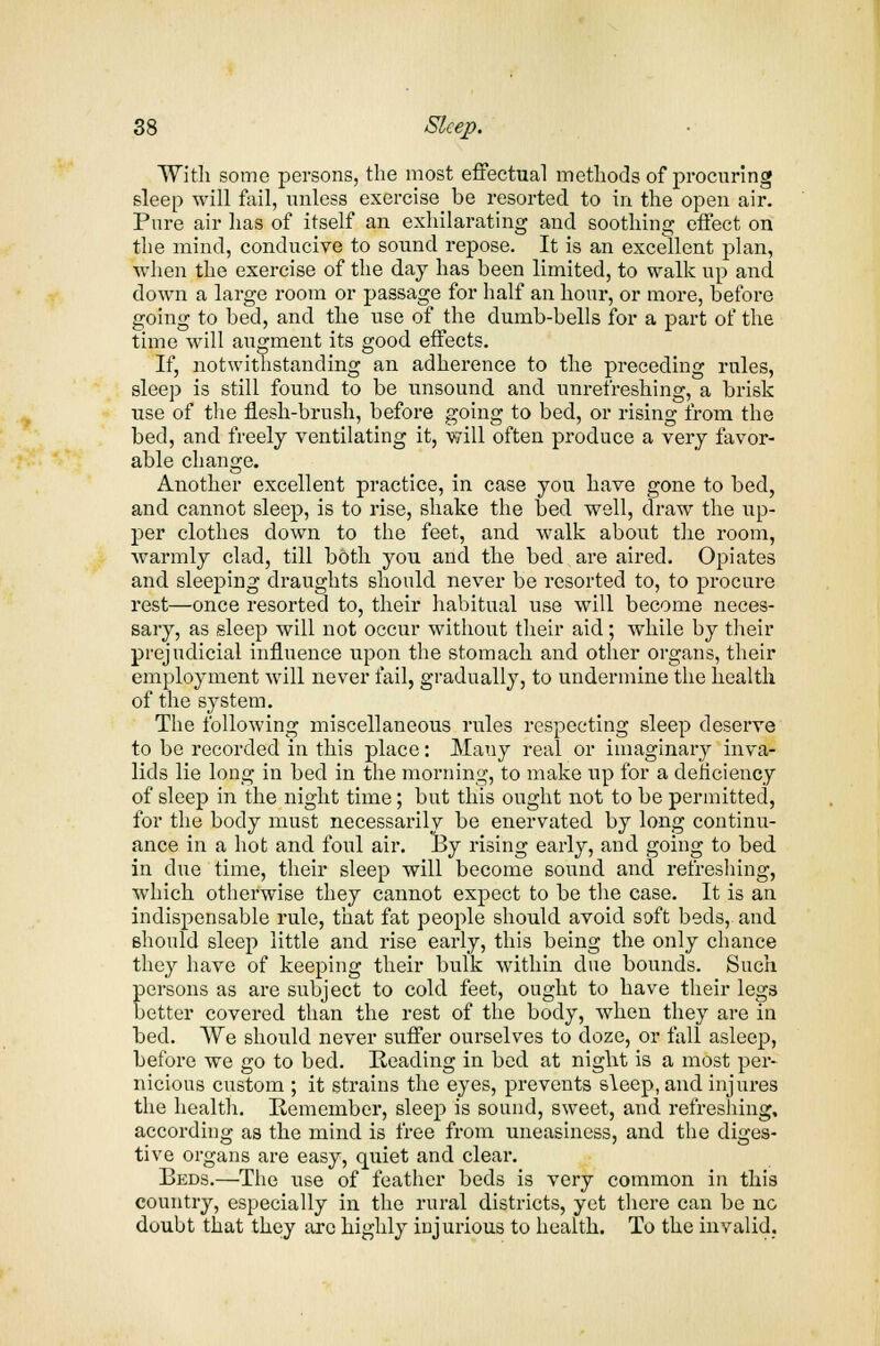 With some persons, the most effectual methods of procuring sleep will fail, unless exercise be resorted to in the open air. Pure air has of itself an exhilarating and soothing effect on the mind, conducive to sound repose. It is an excellent plan, when the exercise of the day has been limited, to walk up and down a large room or passage for half an hour, or more, before going to bed, and the use of the dumb-bells for a part of the time will augment its good effects. If, notwithstanding an adherence to the preceding rules, sleep is still found to be unsound and unrefreshing, a brisk use of the flesh-brush, before going to bed, or rising from the bed, and freely ventilating it, will often produce a very favor- able change. Another excellent practice, in case you have gone to bed, and cannot sleep, is to rise, shake the bed well, draw the up- per clothes down to the feet, and walk about the room, warmly clad, till both you and the bed are aired. Opiates and sleeping draughts should never be resorted to, to procure rest—once resorted to, their habitual use will become neces- sary, as sleep will not occur without their aid; while by their prejudicial influence upon the stomach and other organs, their employment will never fail, gradually, to undermine the health of the system. The following miscellaneous rules respecting sleep deserve to be recorded in this place: Mauy real or imaginary inva- lids lie long in bed in the morning, to make up for a deficiency of sleep in the night time; but this ought not to be permitted, for the body must necessarily be enervated by long continu- ance in a hot and foul air. By rising early, and going to bed in clue time, their sleep will become sound and refreshing, which otherwise they cannot expect to be the case. It is an indispensable rule, that fat people should avoid soft beds, and should sleep little and rise early, this being the only chance they have of keeping their bulk within due bounds. Such persons as are subject to cold feet, ought to have their legs better covered than the rest of the body, when they are in bed. VVe should never suffer ourselves to doze, or fall asleep, before we go to bed. Heading in bed at night is a most per- nicious custom ; it strains the eyes, prevents sleep, and injures the health. Remember, sleep is sound, sweet, and refreshing, according as the mind is free from uneasiness, and the diges- tive organs are easy, quiet and clear. Beds.—The use of feather beds is very common in this country, especially in the rural districts, yet there can be no doubt that they are highly injurious to health. To the invalid.