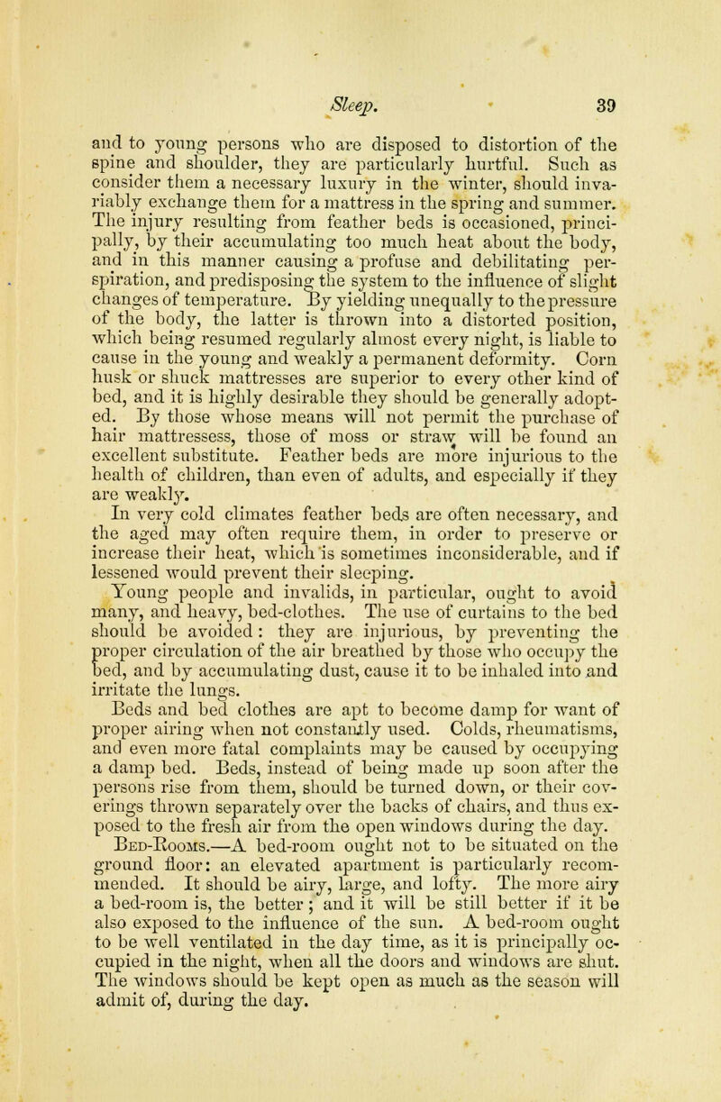 and to young persons who are disposed to distortion of the spine and shoulder, they are particularly hurtful. Such as consider them a necessary luxury in the winter, should inva- riably exchange them for a mattress in the spring and summer. The injury resulting from feather beds is occasioned, princi- pally, by their accumulating too much heat about the body, and in this manner causing a profuse and debilitating per- spiration, and predisposing the system to the influence of slight changes of temperature. By yielding unequally to the pressure of the body, the latter is thrown into a distorted position, which being resumed regularly almost every night, is liable to cause in the young and weakly a permanent deformity. Corn husk or shuck mattresses are superior to every other kind of bed, and it is highly desirable they should be generally adopt- ed. By those whose means will not permit the purchase of hair mattressess, those of moss or straw will be found an excellent substitute. Feather beds are more injurious to the health of children, than even of adults, and especially if they are weakly. In very cold climates feather beds are often necessary, and the aged may often require them, in order to preserve or increase their heat, which is sometimes inconsiderable, and if lessened would prevent their sleeping. Young people and invalids, in particular, ought to avoid many, and heavy, bed-clothes. The use of curtains to the bed should be avoided : they are injurious, by preventing the proper circulation of the air breathed by those who occupy the bed, and by accumulating dust, cause it to be inhaled into and irritate the lungs. Beds and bed clothes are apt to become damp for want of proper airing when not constantly used. Colds, rheumatisms, and even more fatal complaints may be caused by occupying a damp bed. Beds, instead of being made up soon after the persons rise from them, should be turned down, or their cov- erings thrown separately over the backs of chairs, and thus ex- posed to the fresh air from the open windows during the day. Bed-Rooms.—A bed-room ought not to be situated on the ground floor: an elevated apartment is particularly recom- mended. It should be airy, large, and lofty. The more airy a bed-room is, the better; and it will be still better if it be also exposed to the influence of the sun. A bed-room ought to be well ventilated in the day time, as it is principally oc- cupied in the night, when all the doors and windows are shut. The windows should be kept open as much as the season will admit of, during the day.