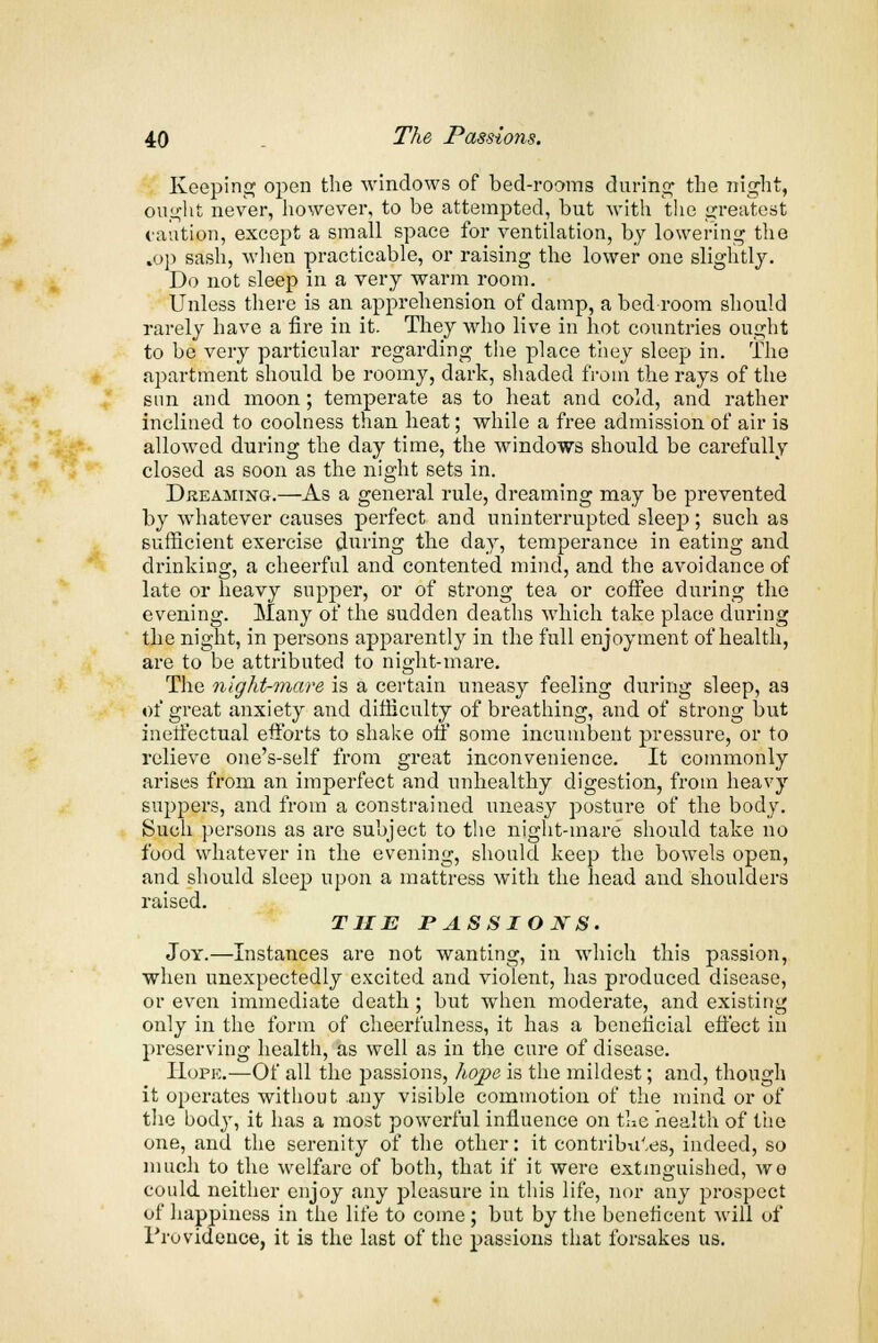 Keeping open the windows of bed-rooms during the night, ought never, however, to be attempted, but with the greatest caution, except a small space for ventilation, by lowering the .op sash, when practicable, or raising the lower one slightly. Do not sleep in a very warm room. Unless there is an apprehension of damp, a bed room should rarely have a fire in it. They who live in hot countries ought to be very particular regarding the place they sleep in. The apartment should be roomy, dark, shaded from the rays of the sun and moon; temperate as to heat and cold, and rather inclined to coolness than heat; while a free admission of air is allowed during the day time, the windows should be carefully closed as soon as the night sets in. Dreaming.—As a general rule, dreaming may be prevented by whatever causes perfect and uninterrupted sleep; such as sufficient exercise during the day, temperance in eating and drinking, a cheerful and contented mind, and the avoidance of late or heavy supper, or of strong tea or coffee during the evening. Many of the sudden deaths which take place during the night, in persons apparently in the full enjoyment of health, are to be attributed to night-mare. The night-mare is a certain uneasy feeling during sleep, as of great anxiety and difficulty of breathing, and of strong but ineffectual efforts to shake on some incumbent pressure, or to relieve one's-self from great inconvenience. It commonly arises from an imperfect and unhealthy digestion, from heavy suppers, and from a constrained uneasy posture of the body. Such persons as are subject to the night-mare should take no food whatever in the evening, should keep the bowels open, and should sleep upon a mattress with the head and shoulders raised. THE PASSIOJSTS. Joy.—Instances are not wanting, in which this passion, when unexpectedly excited and violent, has produced disease, or even immediate death; but when moderate, and existing only in the form of cheerfulness, it has a beneficial effect in preserving health, as well as in the cure of disease. Hope.—Of all the passions, hope is the mildest; and, though it operates without any visible commotion of the mind or of the body, it has a most powerful influence on the health of the one, and the serenity of the other: it contributes, indeed, so much to the welfare of both, that if it were extinguished, wo could neither enjoy any pleasure in this life, nor any prospect of happiness in the life to come ; but by the beneficent will of Providence, it is the last of the passions that forsakes us.