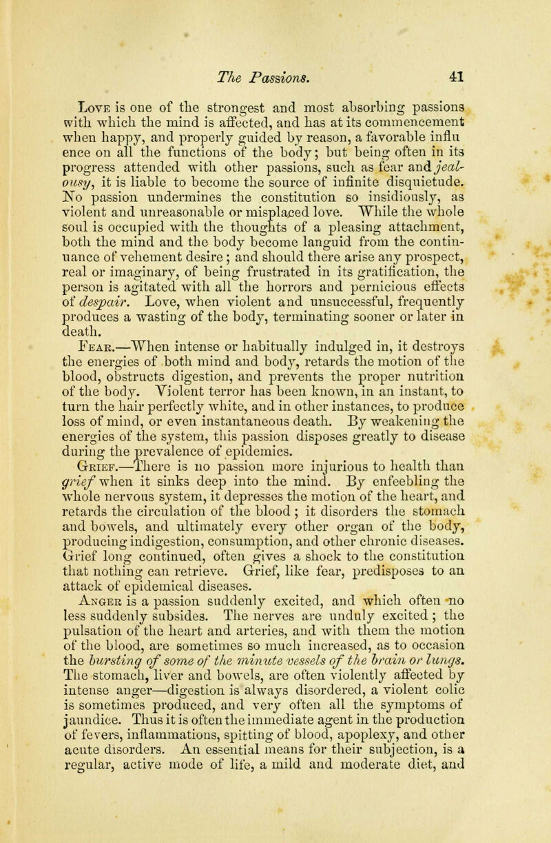 Love is one of the strongest and most absorbing passions with which the mind is affected, and has at its commencement when happy, and properly guided by reason, a favorable influ ence on all the functions of the body; but being often in its progress attended with other passions, such as fear and jeal- ousy, it is liable to become the source of infinite disquietude. ]STo passion undermines the constitution so insidiously, as violent and unreasonable or misplaced love. While the whole soul is occupied with the thoughts of a pleasing attachment, both the mind and the body become languid from the contin- uance of vehement desire; and should there arise any prospect, real or imaginary, of being frustrated in its gratification, the person is agitated with all the horrors and pernicious effects of despair. Love, when violent and unsuccessful, frequently produces a wasting of the body, terminating sooner or later in death. Fear.—When intense or habitually indulged in, it destroys the energies of both mind and body, retards the motion of the blood, obstructs digestion, and prevents the proper nutrition of the body. Violent terror has been known, in an instant, to turn the hair perfectly white, and in other instances, to produce loss of mind, or even instantaneous death. By weakening the enei'gies of the system, this passion disposes greatly to disease during the prevalence of epidemics. Grief.—There is no passion more injurious to health than grief when it sinks deep into the mind. By enfeebling the whole nervous system, it depresses the motion of the heart, and retards the circulation of the blood ; it disorders the stomach and bowels, and ultimately every other organ of the body, producing indigestion, consumption, and other chronic diseases. Grief long continued, often gives a shock to the constitution that nothing can retrieve. Grief, like fear, predisposes to an attack of epidemical diseases. Anger is a passion suddenly excited, and which often no less suddenly subsides. The nerves are unduly excited ; the pulsation of the heart and arteries, and with them the motion of the blood, are sometimes so much increased, as to occasion the bursting of some of the minute vessels of the brain or lungs. The stomach, liver and bowels, are often violently affected by intense anger—digestion is always disordered, a violent colic is sometimes produced, and very often all the symptoms of jaundice. Thus it is often the immediate agent in the production of fevers, inflammations, spitting of blood, apoplexy, and other acute disorders. An essential means for their subjection, is a regular, active mode of life, a mild and moderate diet, and
