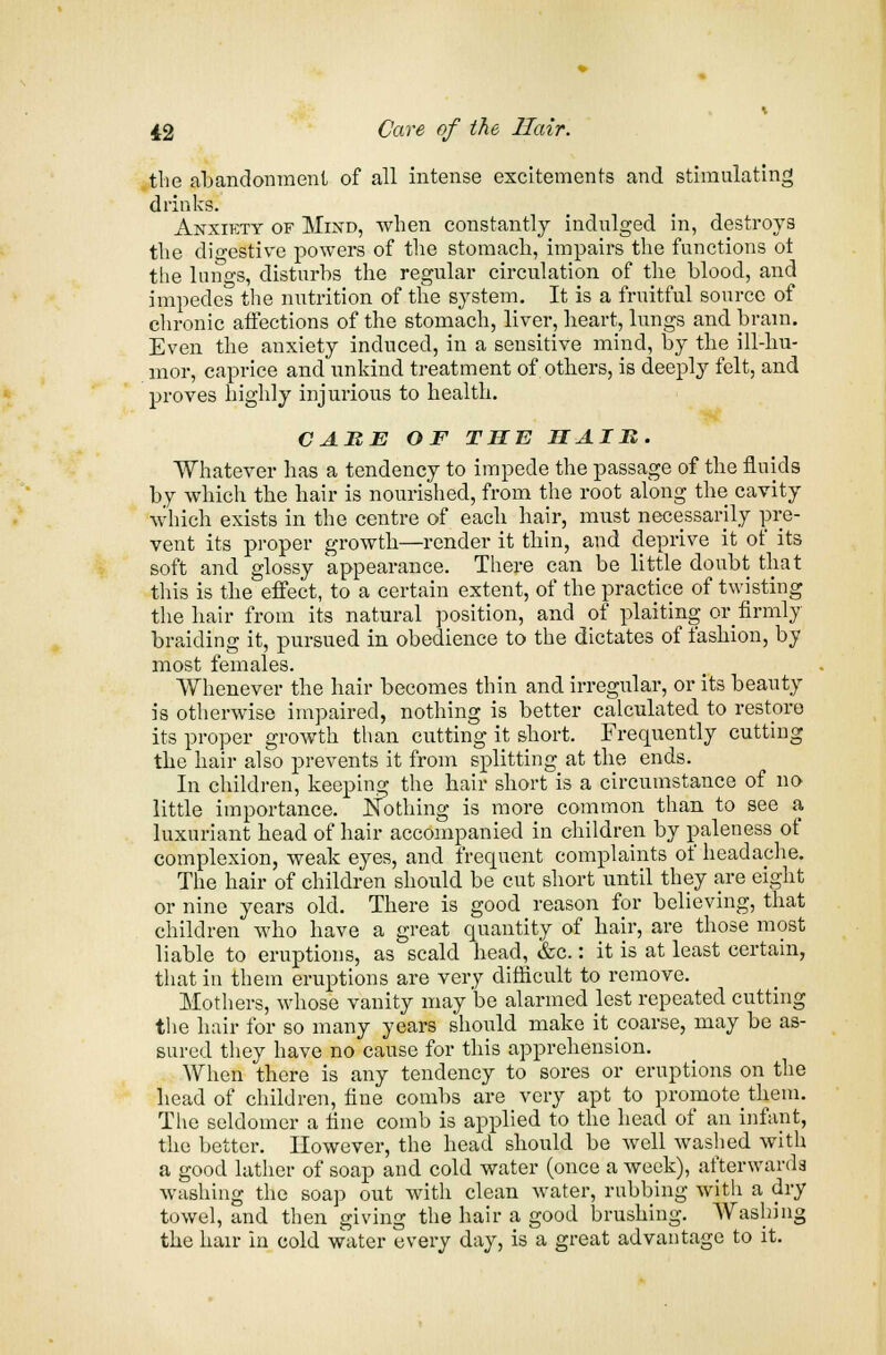 the abandonment of all intense excitements and stimulating drinks. Anxiety of Mind, when constantly indulged in, destroys the digestive powers of the stomach, impairs the functions ot the kings, disturbs the regular circulation of the blood, and impedes the nutrition of the system. It is a fruitful source of chronic affections of the stomach, liver, heart, lungs and brain. Even the anxiety induced, in a sensitive mind, by the ill-hu- mor, caprice and unkind treatment of others, is deeply felt, and proves highly injurious to health. CAME OF THE HAIR. Whatever has a tendency to impede the passage of the fluids by which the hair is nourished, from the root along the cavity which exists in the centre of each hair, must necessarily pre- vent its proper growth—render it thin, and deprive it of its soft and glossy appearance. There can be little doubt that this is the effect, to a certain extent, of the practice of twisting the hair from its natural position, and of plaiting or_ firmly braiding it, pursued in obedience to the dictates of fashion, by most females. Whenever the hair becomes thin and irregular, or its beauty is otherwise impaired, nothing is better calculated to restore its proper growth than cutting it short. Frequently cutting the hair also prevents it from splitting at the ends. In children, keeping the hair short is a circumstance of no little importance. Nothing is more common than to see a luxuriant head of hair accompanied in children by paleness of complexion, weak eyes, and frequent complaints of headache. The hair of children should be cut short until they are eight or nine years old. There is good reason for believing, that children who have a great quantity of hair, are those most liable to eruptions, as scald head, &c.: it is at least certain, that in them eruptions are very difficult to remove. Mothers, whose vanity may'be alarmed lest repeated cutting the hair for so many years should make it coarse, may be as- sured they have no cause for this apprehension. When there is any tendency to sores or eruptions on the head of children, fine combs are very apt to promote them. The seldomer a fine comb is applied to the head of an infant, the better. However, the head should be well washed with a good lather of soap and cold water (once a week), afterwards washing the soap out with clean water, rubbing with a dry towel, and then giving the hair a good brushing. Washing the hair in cold water every day, is a great advantage to it.