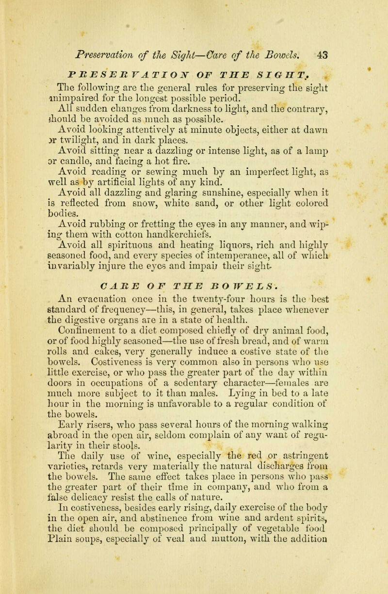 PRESERVATION OF THE SIGHT. The following are the general rules for preserving the sight mimpaired for the longest possible period. All sudden changes from darkness to light, and the contrary, should be avoided as much as possible. Avoid looking attentively at minute objects, either at dawn >r twilight, and in dark places. Avoid sitting near a dazzling or intense light, as of a lamp or candlo, and facing a hot fire. Avoid reading or sewing much by an imperfect light, as well as by artificial lights of any kind. Avoid all dazzling and glaring sunshine, especially when it is reflected from snow, white sand, or other light colored bodies. Avoid rubbing or fretting the eyes in any manner, and wip- ing them with cotton handkerchiefs. Avoid all spirituous and heating liquors, rich and highly seasoned food, and every species of intemperance, all of which invariably injure the eyes and impair their sight- CARE OF THE BOWELS. An evacuation once in the twenty-four hours is the best standard of frequency—this, in general, takes place whenever the digestive organs are in a state of health. Confinement to a diet composed chiefly of dry animal food, or of food highly seasoned—the use of fresh bread, and of warm rolls and cakes, very generally induce a costive state of the bowels. Costiveness is very common also in persons who use little exercise, or who pass the greater part of the day within doors in occupations of a sedentary character—females are much more subject to it than males. Lying in bed to a late hour in the morning is unfavorable to a regular condition of the bowels. Early risers, who pass several hours of the morning walking abroad in the open air, seldom complain of any want of regu- larity in their stools. The daily use of wine, especially the red or astringent varieties, retards very materially the natural discharges from the bowels. The same effect takes place in persons who pass the greater part of their time in company, and who from a false delicacy resist the calls of nature. In costiveness, besides early rising, daily exercise of the body in the open air, and abstinence from wine and ardent spirits, the diet should be composed principally of vegetable food Plain soups, especially of veal and mutton, with the addition