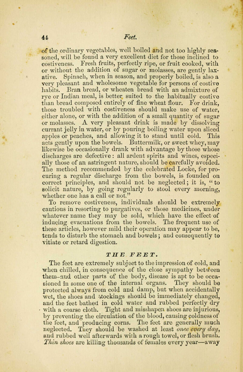 of the ordinary vegetables, well boiled and not too highly sea- soned, will be found a very excellent diet for those inclined to costiveness. Fresh fruits, perfectly ripe, or fruit cooked, with or without the addition of sugar or molasses, are gently lax- ative. Spinach, when in season, and properly boiled, is also a very pleasant and wholesome vegetable for persons of costive habits. Bran bread, or wheaten bread with an admixture of rye or Indian meal, is better suited to the habitually costive than bread composed entirely of fine wheat flour. For drink, those troubled with costiveness should make use of water, either alone, or with the addition of a small quantity of sugar or molasses. A very pleasant drink is made by dissolving currant jelly in water, or by pouring boiling water upon sliced apples or peaches, and allowing it to stand until cold. This acts gently upon the bowels. Buttermilk, or sweet whey, may likewise be occasionally drank with advantage by those whose discharges are defective: all ardent spirits and wines, especi- ally those of an astringent nature, should be carefully avoided. The method recommended by the celebrated Locke, for pro- curing a regular discharge from the bowels, is founded on correct principles, and should not be neglected; it is,  to solicit nature, by going regularly to stool every morning, whether one has a call or not. To remove costiveness, individuals should be extremely cautious in resorting to purgatives, or those medicines, under whatever name they may be sold, which have the effect of inducing evacuations from the bowels. The frequent use of these articles, however mild their operation may appear to be, tends to disturb the stomach and bowels ; and consequently to vitiate or retard digestion. THE FEET. The feet are extremely subject to the impression of cold, and when chilled, in consequence of the close sympathy between them-aud other parts of the body, disease is apt to be occa- sioned in some one of the internal organs. They should be protected always from cold and damp, but when accidentally wet, the shoes and stockings should be immediately changed, and the feet bathed in cold water and rubbed perfectly dry with a coarse cloth. Tight and misshapen shoes are injurious, by preventing the circulation of the blood, causing coldness of the feet, and producing corns. The feet are generally much neglected. They should be washed at least owe every day, and rubbed well afterwards with a rough towel, or flesh brush. Thin shoes are killing thousands of females every year—away