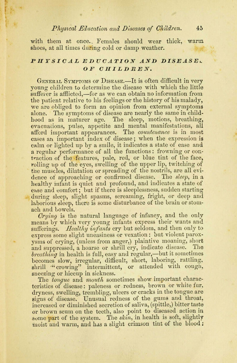 with them at once. Females should wear thick, warm shoes, at all times during cold or damp weather. PHYSICAL EDUCATION AND DISEASE*. OF CHILDREN. General Symptoms of Disease.—It is often difficult in very young children to determine the disease with which the little sufferer is afflicted,—for as we can obtain no information from the patient relative to his feelings or the history of his malady, we are obliged to form an opinion from external symptoms alone. The symptoms of disease are nearly the same in child- hood as in maturer age. The sleep, motions, breathing, evacuations, pulse, appetite and mental manifestations, all afford important appearances. The countenance is in most cases an important index of disease; when the expression is calm or lighted up by a smile, it indicates a state of ease and a regular performance of all the functions: frowning or con- traction of the features, pale, red, or blue tint of the face, rolling up of the eyes, swelling of the upper lip, twitching of the muscles, dilatation or spreading of the nostrils, are all evi- dence of approaching or confirmed disease. The sleep, in a healthy infant is quiet and profound, and indicates a state of eitse and comfort; but if there is sleeplessness, sudden starting during sleep, slight spasms, screaming, fright, or deep and laborious csleep, there is some disturbance of the brain or stom- ach and bowels. Crying is the natural language of infancy, and the only means by which very young infants express their wants and sufferings. Healthy infants cry but seldom, and then only to express some slight uneasiness or vexation : but violent parox- ysms of crying, (unless from anger,) plaintive moaning, short and suppressed, a hoarse or shrill cry, indicate disease. The breathing in health is full, easy and regular,—but it sometimes becomes slow, irregular, difficult, short, laboring, rattling, shrill 'crowing intermittent, or attended with cough, sneezing or hiccup in sickness. The tongue and mouth sometimes show important charac- teristics of disease: paleness or redness, brown or white fur, dryness, swelling, trembling, ulcers or cracks in the tongue are signs of disease. Unusual redness of the gums and throat, increased or diminished secretion of saliva, (spittle,) bitter taste or brown scum on the teeth, also point to diseased action in some part of the system. The skin, in health is soft, slightly moist and warm, and has a slight crimson tint of the blood;