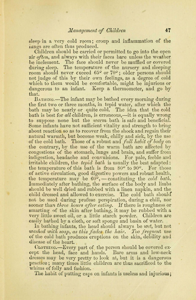 sleep in a very cold room; croup and inflammation of the iangs are often thus produced. Children should be carried or permitted to go into the open air often, and always with their faces bare unless the weather be inclement. The face should never be muffled or covered during sleep. The temperature of the nursery and sleeping room should never exceed 65° or 70°; older persons should not judge of this by their own feelings, as a degree of cold which to them would be comfortable, might be injurious or dangerous to an infant. Keep a thermometer, and go by that. Bathing.—The infant may be bathed every morning during the first two or three months, in tepid water, after which the bath may be nearly or quite cold. The idea that the cold bath is best for all children, is erroneous,—it is equally wrong to suppose none but the warm bath is safe and beneficial. Some infants have not sufficient vitality and strength to bring about reaction so as to recover from the shock and regain their natural warmth, but become weak, chilly and sick, by the use of the cold bath. Those of a robust and full habit of body on the contrary, by the use of the warm bath are affected by congestions of the stomach, lungs and brain, and suffer from indigestion, headache and convulsions. For pale, feeble and irritable children, the tepid bath is usually the best adapted: the temperature of this bath is from 80° to 90°. For those of active circulation, good digestive powers and robust health, the temperature may be 60°, — constituting the cold bath. Immediately after bathing, the surface of the body and limbs should be well dried and rubbed with a linen napkin, and the child dressed and allowed to exercise. The cold bath should* not be used during profuse perspiration, during a chill, nor sooner than three hours after eating. If there is roughness or smarting of the skin after bathing, it may be rubbed with a very little sweet oil, or a little starch powder. Children are easily bathed by a cloth, or soft sponge and basin of water. In bathing infants, the head should always be wet, but not vjashed with soap, as this fades the hair. Too frequent use of the cold bath produces eruptions on the skin, debility and disease of the heart. Clothixg.—Every part of the person should be covered ex- cept the head, face and hands. Bare arms and low-neck dresses may be very pretty to look at, but it is a dangerous practice ; many times little children are thus sacrificed to the whims of folly and fashion. The habit of putting caps on infants is useless and injurious;