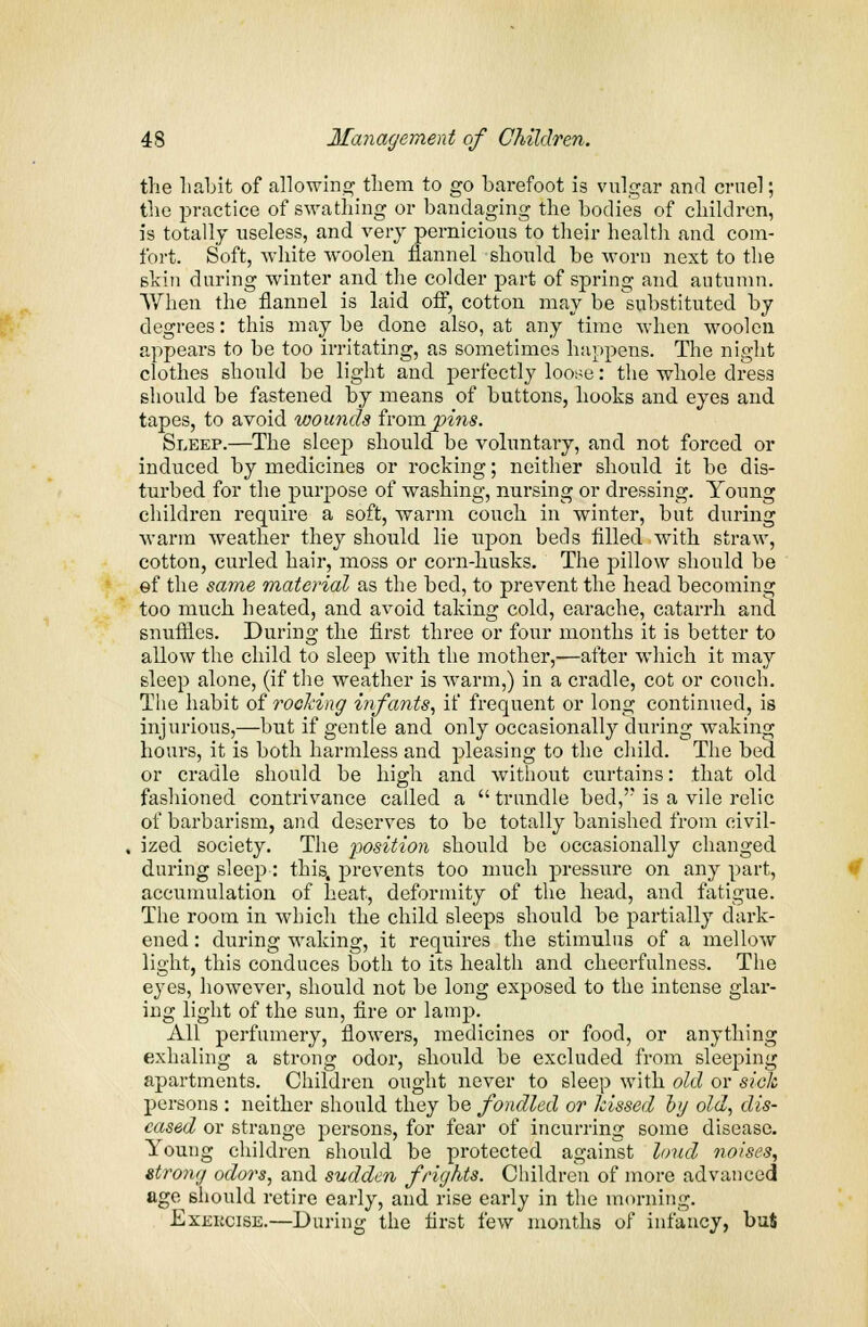 the habit of allowing them to go barefoot is vulgar and cruel; the practice of swathing or bandaging the bodies of children, is totally useless, and very pernicious to their health and com- fort. Soft, white woolen flannel should be worn next to the shin during winter and the colder part of spring and autumn. When the flannel is laid off, cotton may be substituted by degrees: this maybe done also, at any time when woolen appears to be too irritating, as sometimes happens. The night clothes should be light and perfectly loose: the whole dress should be fastened by means of buttons, hooks and eyes and tapes, to avoid wounds from.pins. Sleep.—The sleep should be voluntary, and not forced or induced by medicines or rocking; neither should it be dis- turbed for the purpose of washing, nursing or dressing. Young children require a soft, warm couch in winter, but during warm weather they should lie upon beds filled with straw, cotton, curled hair, moss or corn-husks. The pillow should be ef the same material as the bed, to prevent the head becoming too much heated, and avoid taking cold, earache, catarrh and snuffles. During the first three or four months it is better to allow the child to sleep with the mother,—after which it may sleep alone, (if the weather is warm,) in a cradle, cot or couch. The habit of rocking infants, if frequent or long continued, is injurious,—but if gentle and only occasionally during waking hours, it is both harmless and pleasing to the child. The bed or cradle should be high and without curtains: that old fashioned contrivance called a  trundle bed, is a vile relic of barbarism, and deserves to be totally banished from civil- ized society. The position should be occasionally changed during sleep: this, prevents too much pressure on any part, accumulation of heat, deformity of the head, and fatigue. The room in which the child sleeps should be partially dark- ened : during waking, it requires the stimulus of a mellow light, this conduces both to its health and cheerfulness. The eyes, however, should not be long exposed to the intense glar- ing light of the sun, fire or lamp. All perfumery, flowers, medicines or food, or anything exhaling a strong odor, should be excluded from sleeping apartments. Children ought never to sleep with old or sick persons : neither should they be fondled or hissed oy old, dis- eased or strange persons, for fear of incurring some disease. Young children should be protected against loud noises, strong odors, and sudden frights. Children of more advanced age should retire early, and rise early in the morning. Exekcise.—During the first few months of infancy, buS