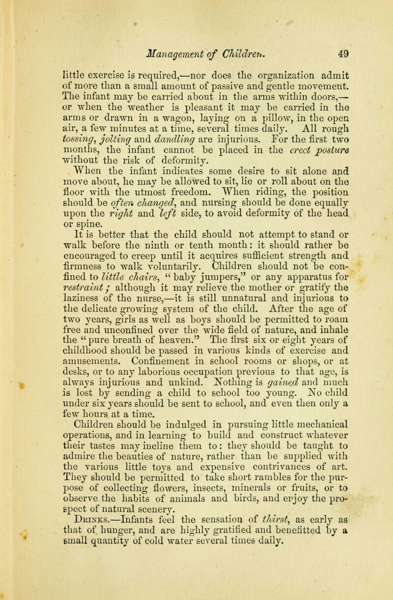 little exercise is required,—nor does the organization admit of more than a small amount of passive and gentle movement. The infant may be carried about in the arms within doors,— or when the weather is pleasant it may be carried in the arms or drawn in a wagon, laying on a pillow, in the open air, a few minutes at a time, several times daily. All rough tossing, jolting and dandling are injurious. For the first two months, the infant cannot be placed in the erect jpostura without the risk of deformity. . When the infant indicates some desire to sit alone and move about, he may be allowed to sit, lie or roll about on the floor with the utmost freedom. When riding, the position should be often changed, and nursing should be done equally upon the right and left side, to avoid deformity of the head or spine. It is better that the child should not attempt to stand or walk before the ninth or tenth month: it should rather be encouraged to creep until it acquires sufficient strength and firmness to walk voluntarily. Children should not be con- fined to little chairs,  baby jumpers, or any apparatus for restraint; although it may relieve the mother or gratify the laziness of the nurse,—it is still unnatural and injurious to the delicate growing system of the child. After the age of two years, girls as well as boys should be permitted to roam free and unconfined over the wide field of nature, and inhale the  pure breath of heaven. The first six or eight years of childhood should be passed in various kinds of exercise and amusements. Confinement in school rooms or shops, or at desks, or to any laborious occupation previous to that age, is always injurious and unkind. Nothing is gained and much is lost by sending a child to school too young. No child under six years should be sent to school, and even then only a few hours at a time. Children should be indulged in pursuing little mechanical operations, and in learning to build and construct whatever their tastes may incline them to: they should be taught to admire the beauties of nature, rather than be supplied with the various little toys and expensive contrivances of art. They should be permitted to take short rambles for the pur- pose of collecting flowers, insects, minerals or fruits, or to observe the habits of animals and birds, and enjoy the pro- spect of natural scenery. Drinks.—Infants feel the sensation of thirst, as early as that of hunger, and are highly gratified and benefitted by a email quantity of cold water several times daily.