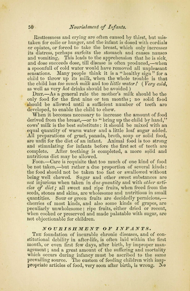 .Restlessness and crying are often caused by thirst, but mis- taken for colic or hunger, and the infant is dosed with cordials or opiates, or forced to take the breast, which only increases its distress, perhaps surfeits the stomach and causes nausea and vomiting. This leads to the apprehension that he is sick, and dose succeeds dose, till disease is often produced,—when a spoonfull of cold water would have removed all unpleasant sensations. Many people think it is a  healthy sign  for a child to throw up its milk, when the whole trouble is that the child has too much milk and too little water ! ( Very cold, as well as very hot drinks should be avoided ) Diet.—As a general rule the mother's milk should be the only food for the first nine or ten months; no solid food should be allowed until a sufficient number of teeth are developed, to enable the child to chew. When it becomes necessary to increase the amount of food derived from the breast,—or to  bring up the child by hand, cows' milk is the best substitute: it should be mixed with an equal quantity of warm water and a little loaf sugar added. All preparations of gruel, panada, broth, soup or solid food, are unfit for the diet of an infant. Animal food is too strong and stimulating for infants before the first set of teeth are complete. After teething is completed, a more solid and nutritious diet may be allowed. Food.—Care is requisite that too much of one kind of food be not taken,—but rather a due proportion of several kinds: the food should not be taken too fast or swallowed without being well chewed. Sugar and other sweet substances are not injurious when taken in due quantity and with other arti- cles of diet; all sweet and ripe fruits, when freed from the seeds, stones and skins, are wholesome and nutritious in small quantities. Sour or green fruits are decidedly pernicious,—■ cherries of most kinds, and also some kinds of grapes, are peculiarly unwholesome: ripe fruits, either dried or recent, when cooked or preserved and made palatable with sugar, are not objectionable for children. NOURISHMENT OF INFANTS. The foundation of incurable chronic diseases, and of con- stitutional debility in after-life, is often laid within the first month, or even first few days, after birth, by improper man- agement ; and a great amount of the suffering and mortality which occurs during infancy must be ascribed to the same prevailing source. The custom of feeding children with inap- propriate articles of food, very soon after birth, is wrong. Ko