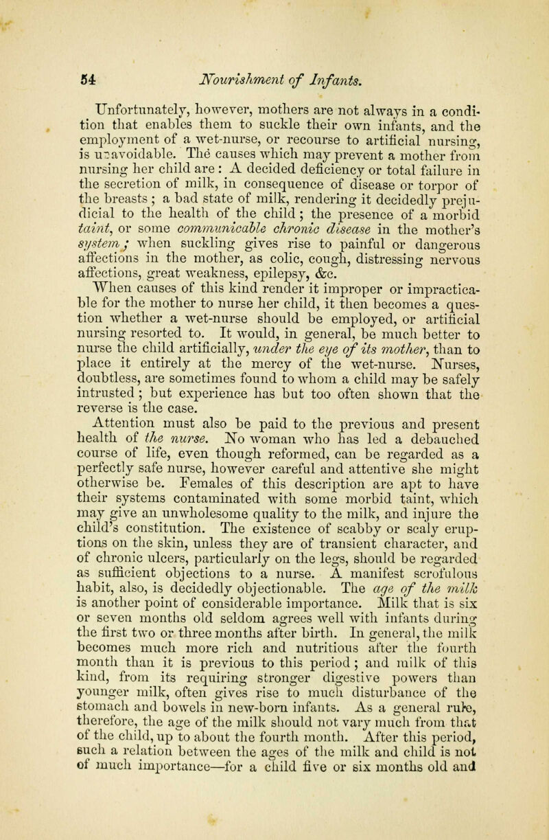 Unfortunately, however, mothers are not always in a condi- tion that enables them to suckle their own infants, and the employment of a wet-nurse, or recourse to artificial nursing, is unavoidable. The causes which may prevent a mother from nursing her child are : A decided deficiency or total failure in the secretion of milk, in consequence of disease or torpor of the breasts ; a bad state of milk, rendering it decidedly preju- dicial to the health of the child; the presence of a morbid taint, or some communicable chronic disease in the mother's system; when suckling gives rise to painful or dangerous affections in the mother, as colic, cough, distressing nervous affections, great weakness, epilepsy, &c. When causes of this kind render it improper or impractica- ble for the mother to nurse her child, it then becomes a ques- tion whether a wet-nurse should be employed, or artificial nursing resorted to. It would, in general, be much better to nurse the child artificially, under the eye of its mother, than to place it entirely at the mercy of the wet-nurse. Nurses, doubtless, are sometimes found to whom a child may be safely intrusted ; but experience has but too often shown that the reverse is the case. Attention must also be paid to the previous and present health of the nurse. No woman who has led a debauched course of life, even though reformed, can be regarded as a perfectly safe nurse, however careful and attentive she might otherwise be. Females of this description are apt to have their systems contaminated with some morbid taint, which may give an unwholesome quality to the milk, and injure the child's constitution. The existence of scabby or scaly erup- tions on the skin, unless they are of transient character, and of chronic ulcers, particularly on the legs, should be regarded as sufficient objections to a nurse. A manifest scrofulous habit, also, is decidedly objectionable. The age of the milk is another point of considerable importance. Milk that is six or seven months old seldom agrees well with infants during the first two or three months after birth. In general, the milk becomes much more rich and nutritious after the fourth month than it is previous to this period; and milk of this kind, from its requiring stronger digestive powers than younger milk, often gives rise to much disturbance of the stomach and bowels in new-born infants. As a general rul-e, therefore, the age of the milk should not vary much from that of the child, up to about the fourth month. After this period, 6uch a relation between the ages of the milk and child is not of much importance—for a child five or six months old and