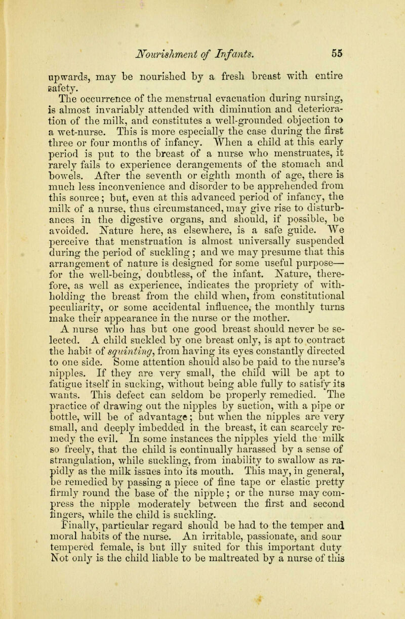 upwards, may be nourished by a fresh breast with entire safety. The occurrence of the menstrual evacuation during nursing, is almost invariably attended with diminution and deteriora- tion of the milk, and constitutes a well-grounded objection to a wet-nurse. This is more especially the case during the first three or four months of infancy. When a child at this early period is put to the breast of a nurse who menstruates, it rarely fails to experience derangements of the stomach and bowels. After the seventh or eighth month of age, there is much less inconvenience and disorder to be apprehended from this source; but, even at this advanced period of infancy, the milk of a nurse, thus circumstanced, may give rise to disturb- ances in the digestive organs, and should, if possible, be avoided. Mature here, as elsewhere, is a safe guide. We perceive that menstruation is almost universally suspended during the period of suckling ; and we may presume that this arrangement of nature is designed for some useful purpose— for the well-being,' doubtless, of the infant. Nature, there- fore, as well as experience, indicates the propriety of with- holding the breast from the child when, from constitutional peculiarity, or some accidental influence, the monthly turns make their appearance in the nurse or the mother. A nurse who has but one good breast should never be se- lected. A child suckled by one breast only, is apt to contract the habit of squinting, from having its eyes constantly directed to one side. Some attention should also be paid to the nurse's nipples. If they are very small, the child will be apt to fatigue itself in sucking, without being able fully to satisfy its wants. This defect can seldom be properly remedied. The practice of drawing out the nipples by suction, with a pipe or bottle, will be of advantage; but when the nipples are very small, and deeply imbedded in the breast, it can scarcely re- medy the evil. In some instances the nipples yield the milk so freely, that the child is continually harassed by a sense of strangulation, while suckling, from inability to swallow as ra- pidly as the milk issues into^its mouth. This may, in general, be remedied by passing a piece of fine tape or elastic pretty firmly round the base of the nipple; or the nurse may com- press the nipple moderately between the first and second fingers, while the child is suckling. Finally, particular regard should be had to the temper and moral habits of the nurse. An irritable, passionate, and sour tempered female, is but illy suited for this important duty Not only is the child liable to be maltreated by a nurse of this
