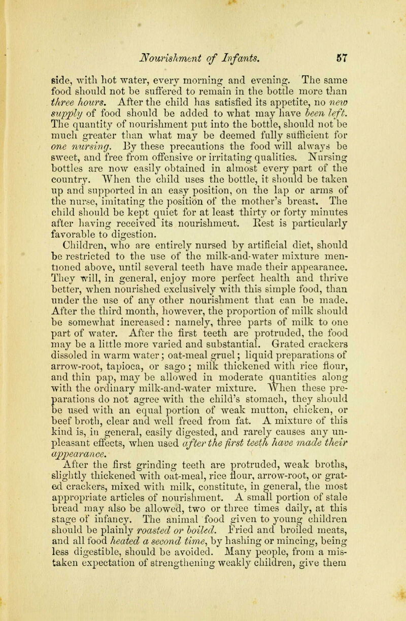 Bide, with hot water, every morning and evening. The same food should not be suffered to remain in the bottle more than three hours. After the child has satisfied its appetite, no neio supply of food should be added to what may have been left. The quantity of nourishment put into the bottle, should not be much greater than what may be deemed fully sufficient for one nursing. By these precautions the food will always be sweet, and free from offensive or irritating qualities. Nursing bottles are now easily obtained in almost every part of the country. When the child uses the bottle, it should be taken up and supported in an easy position, on the lap or arms of the nurse, imitating the position of the mother's breast. The child should be kept quiet for at least thirty or forty minutes after having received its nourishment. Rest is particularly favorable to digestion. Children, who are entirely nursed by artificial diet, should be restricted to the use of the milk-and-water mixture men- tioned above, until several teeth have made their appearance. They will, in general, enjoy more perfect health and thrive better, when nourished exclusively with this simple food, than under the use of any other nourishment that can be made. After the third month, however, the proportion of milk should be somewhat increased: namely, three parts of milk to one part of water. After the first teeth are protruded, the food may be a little more varied and substantial. Grated crackers dissoled in wairni water; oat-meal gruel; liquid preparations of arrow-root, tapioca, or sago ; milk thickened with rice flour, and thin pap, may be allowed in moderate quantities along with the ordinary milk-and-water mixture. When these pre- parations do not agree with the child's stomach, they should be used with an equal portion of weak mutton, chicken, or beef broth, clear and well freed from fat. A mixture of this kind is, in general, easily digested, and rarely causes any un- pleasant effects, when used after the first teeth have made their appearance. After the first grinding teeth are protruded, weak broths, slightly thickened with oat-meal, rice flour, arrow-root, or grat- ed crackers, mixed with milk, constitute, in general, the most appropriate articles of nourishment. A small portion of stale bread may also be allowed, two or three times daily, at this stage of infancy. The animal food given to young children should be plainly roasted or boiled. Fried and broiled meats, and all food heated a second time, by hashing or mincing, being less digestible, should be avoided. Many people, from a mis- taken expectation of strengthening weakly children, give them