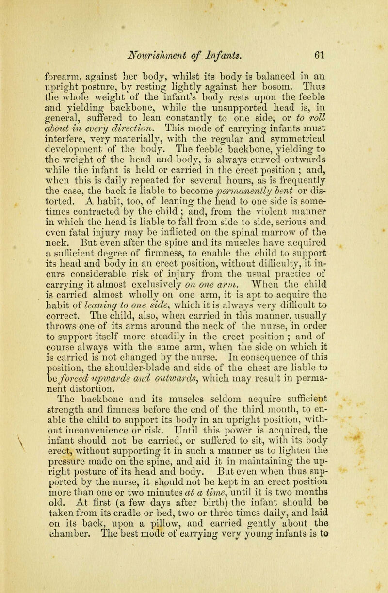 forearm, against her body, whilst its body is balanced in an upright posture, by resting lightly against her bosom. Thus the whole weight of the infant's body rests upon the feeble and yielding backbone, while the unsupported head is, in general, suffered to lean constantly to one side, or to roll about in every direction. This mode of carrying infants must interfere, very materially, with the regular and symmetrical development of the body. The feeble backbone, yielding to the weight of the head and body, is always curved outwards while the infant is held or carried in the erect position ; and, when this is daily repeated for several hours, as is frequently the case, the back is liable to become permanmUy oent or dis- torted. A habit, too, of leaning the head to one side is some- times contracted by the child ; and, from the violent manner in which the head is liable to fall from side to side, serious and even fatal injury may be inflicted on the spinal marrow of the neck. But even after the spine and its muscles have acquired a sufficient degree of firmness, to enable the child to support its head and body in an erect position, without difficulty, it in- curs considerable risk of injury from the usual practice of carrying it almost exclusively on one arm. When the child is carried almost wholly on one arm, it is apt to acquire the habit of leaning to one side, which it is always very difficult to correct. The child, also, when carried in this manner, usually throws one of its arms around the neck of the nurse, in order to support itself more steadily in the erect position ; and of course always with the same arm, when the side on which it is carried is not changed by the nurse. In consequence of this position, the shoulder-blade and side of the chest are liable to be forced upwards and outwards, which may result in perma- nent distortion. The backbone and its muscles seldom acquire sufficient strength and fimness before the end of the third month, to en- able the child to support its body in an upright position, with- out inconvenience or risk. Until this power is acquired, the infant should not be carried, or suffered to sit, with its body erect, without supporting it in such a manner as to lighten the pressure made on the spine, and aid it in maintaining the up- right posture of its head and body. But even when thus sup- ported by the nurse, it should not be kept in an erect position more than one or two minutes at a time, imtil it is two months old. At first (a few days after birth) the infant should be taken from its cradle or bed, two or three times daily, and laid on its back, upon a pillow, and carried gently about the chamber. The best mode of carrying very young infants is to