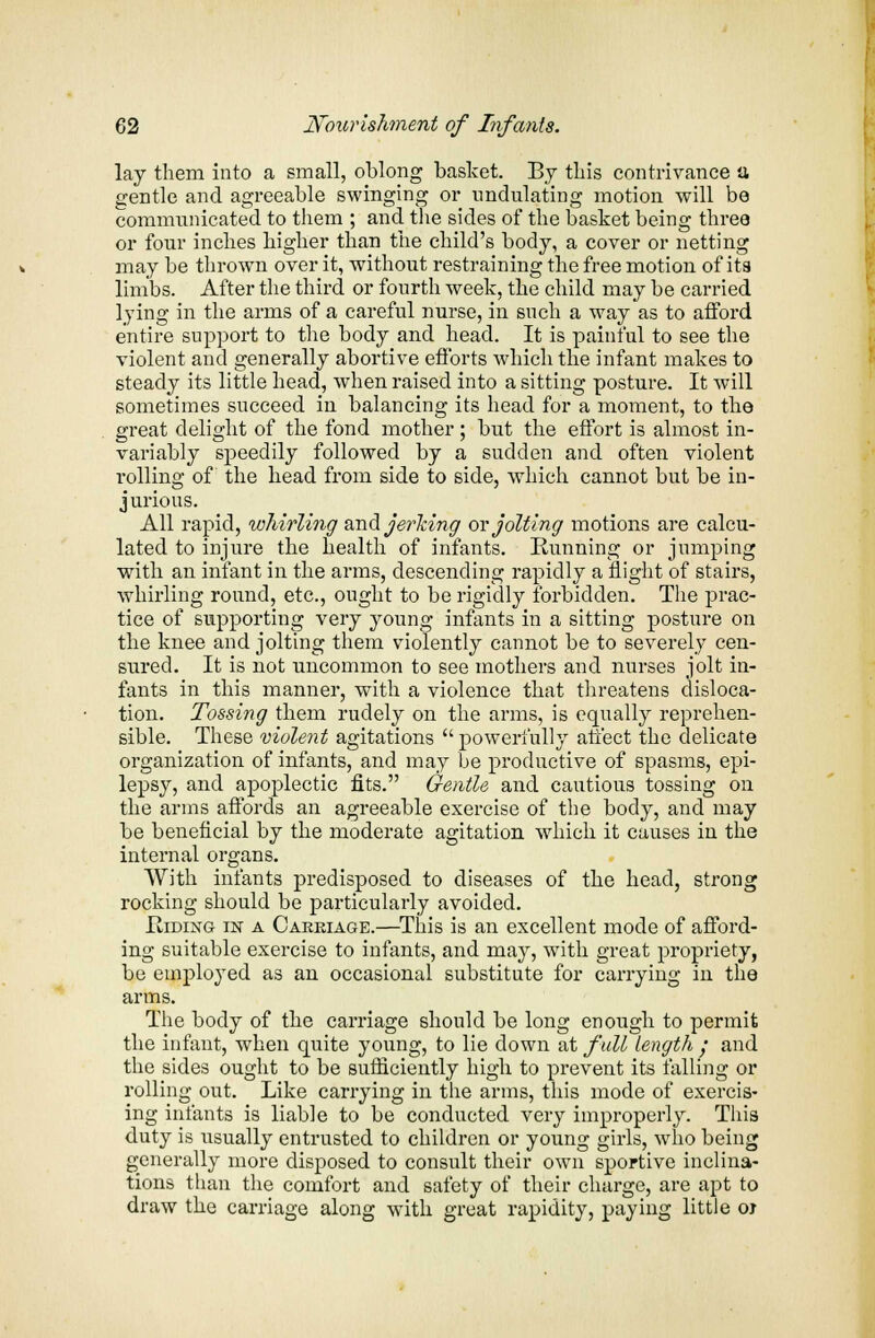 lay them into a small, oblong basket. By this contrivance a gentle and agreeable swinging or undulating motion will be communicated to them ; and the sides of the basket being three or four inches higher than the child's body, a cover or netting may be thrown over it, without restraining the free motion of its limbs. After the third or fourth week, the child may be carried lying in the arms of a careful nurse, in such a way as to afford entire support to the body and head. It is painful to see the violent and generally abortive efforts which the infant makes to steady its little head, when raised into a sitting posture. It will sometimes succeed in balancing its head for a moment, to the great delight of the fond mother; but the effort is almost in- variably speedily followed by a sudden and often violent rolling of the head from side to side, which cannot but be in- jurious. All rapid, whirling and jerking or jolting motions are calcu- lated to injure the health of infants. Running or jumping with an infant in the arms, descending rapidly a flight of stairs, whirling round, etc., ought to be rigidly forbidden. The prac- tice of supporting very young infants in a sitting posture on the knee and jolting them violently cannot be to severely cen- sured. It is not uncommon to see mothers and nurses jolt in- fants in this manner, with a violence that threatens disloca- tion. Tossing them rudely on the arms, is equally reprehen- sible. These violent agitations  powerfully affect the delicate organization of infants, and may be productive of spasms, epi- lepsy, and apoplectic fits. Gentle and cautious tossing on the arms affords an agreeable exercise of the body, and may be beneficial by the moderate agitation which it causes in the internal organs. With infants predisposed to diseases of the head, strong rocking should be particularly avoided. Hiding in a Carriage.—This is an excellent mode of afford- ing suitable exercise to infants, and may, with great propriety, be employed as an occasional substitute for carrying in the arms. The body of the carriage should be long enough to permit the infant, when quite young, to lie down at full length : and the sides ought to be sufficiently high to prevent its falling or rolling out. Like carrying in the arms, this mode of exercis- ing infants is liable to be conducted very improperly. This duty is usually entrusted to children or young girls, who being generally more disposed to consult their own sportive inclina- tions than the comfort and safety of their charge, are apt to draw the carriage along with great rapidity, paying little oj