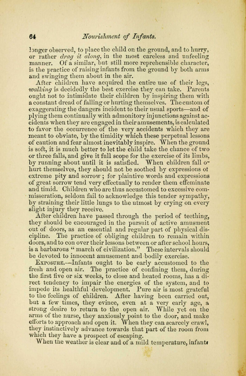 longer observed, to place the child on the ground, and to hurry, or rather drag it along, in the most careless and unfeeling manner. Of a similar, but still more reprehensible character, is the practice of raising infants from the ground by both arms and swinging them about in the air. After children have acquired the entire use of their legs, walking is decidedly the best exercise they can take. Parents ought not to intimidate their children by inspiring them with a constant dread of falling or hurting themselves. The custom of exaggerating the dangers incident to their usual sports—and of plying them continually with admonitory injunctions against ac- cidents when they are engaged in their amusements, is calculated to favor the occurrence of the very accidents which they are meant to obviate, by the timidity which these perpetual lessons of caution and fear almost inevitably inspire. When the ground is soft, it is much better to let the child take the chance of two or three falls, and give it full scope for the exercise of its limbs, by running about until it is satisfied. When children fall o hurt themselves, they should not be soothed by expressions ot extreme pity and sorrow ; for plaintive words and expressions of great sorrow tend very effectually to render them effeminate and timid. Children who are thus accustomed to excessive com- misseration, seldom fail to acknowledge this tender sympathy, by straining their little lungs to the utmost by crying on every slight injury they receive. After children have passed through the period of teething, they should be encouraged in the pursuit of active amusment out of doors, as an essential and regular part of physical dis- cipline. The practice of obliging children to remain within doors, and to con over their lessons between or after school hours, is a barbarous  march of civilization. These intervals should be devoted to innocent amusement and bodily exercise. Exposuke.—Infants ought to be early accustomed to the fresh and open air. The practice of confining them, during the first five or six weeks, to close and heated rooms, has a di- rect tendency to impair the energies of the system, and to impede its healthful development. Pure air is most grateful to the feelings of children. After having been carried out, but a few times, they evince, even at a very early age, a strong desire to return to the open air. While yet on the arms of the nurse, they anxiously point to the door, and make efforts to approach and open it. When they can scarcely crawl, they instinctively advance towards that part of the room from which they have a prospect of escaping. When the weather is clear and of a mild temperature, infant!