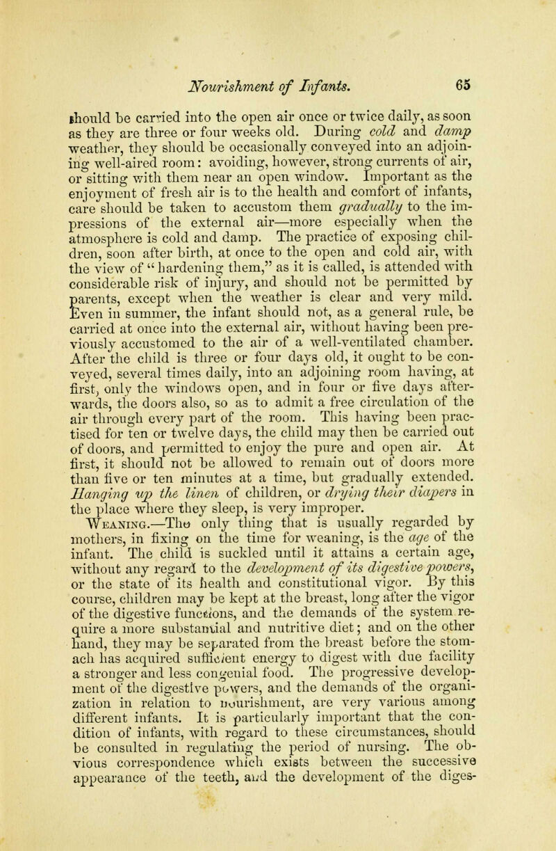 ihould be carried into the open air once or twice daily, as soon as they are three or four weeks old. During cold and damp weather, they should be occasionally conveyed into an adjoin- ing well-aired room: avoiding, however, strong currents of air, or sitting with them near an open window. Important as the enjoyment of fresh air is to the health and comfort of infants, care should be taken to accustom them gradually to the im- pressions of the external air—more especially when the atmosphere is cold and damp. The practice of exposing chil- dren, soon after birth, at once to the open and cold air, with the view of  hardening them, as it is called, is attended with considerable risk of injury, and should not be permitted by parents, except when the weather is clear and very mild. Even in summer, the infant should not, as a general rule, be carried at once into the external air, without having been pre- viously accustomed to the air of a well-ventilated chamber. After the child is three or four clays old, it ought to be con- veyed, several times daily, into an adjoining room having, at first, only the windows open, and in four or five days after- wards, the doors also, so as to admit a free circulation of the air through every part of the room. This having been prac- tised for ten or twelve days, the child may then be carried out of doors, and permitted to enjoy the pure and open air. At first, it should not be allowed to remain out of doors more than five or ten minutes at a time, but gradually extended. Hanging up the linen of children, or drying their diapers in the place where they sleep, is very improper. Weaning.—Thw only thing that is usually regarded by mothers, in fixing on the time for weaning, is the age of the infant. The child is suckled until it attains a certain age, without any regard to the development of its digestive powers, or the state of its health and constitutional vigor. By this course, children may be kept at the breast, long after the vigor of the digestive functions, and the demands of the system re- quire a more substantial and nutritive diet; and on the other hand, they may be separated from the breast before the stom- ach has acquired sufficient energy to digest with due facility a stronger and less congenial food. The progressive develop- ment of the digestive powers, and the demands of the organi- zation in relation to nourishment, are very various among different infants. It is particularly important that the con- dition of infants, with regard to these circumstances, should be consulted in regulating the period of nursing. The ob- vious correspondence which exists between the successive appearance of the teeth, aud the development of the diges-