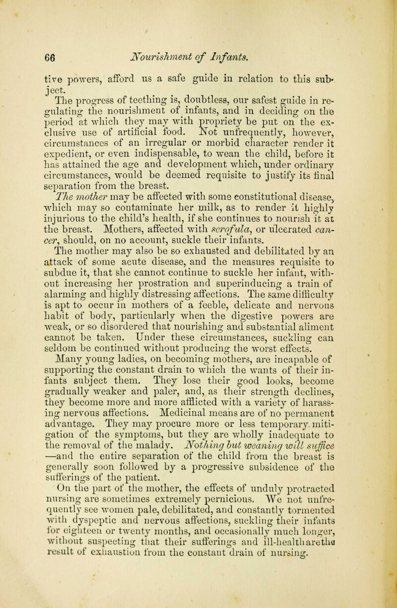 tive powers, afford us a safe guide in relation to this sub- ject. The progress of teething is, doubtless, our safest guide in re- gulating the nourishment of infants, and in deciding on the period at which they may with propriety be put on the ex- clusive use of artificial food. Not unfrequently, however, circumstances of an irregular or morbid character render it expedient, or even indispensable, to wean the child, before it has attained the age and development which, under ordinary circumstances, would be deemed requisite to justify its final separation from the breast. The mother may be affected with some constitutional diseasev which may so contaminate her milk, as to render it highly injurious to the child's health, if she continues to nourish it at the breast. Mothers, affected with scrofula, or ulcerated can- cer, should, on no account, suckle their infants. The mother may also be so exhausted and debilitated by an attack of some acute disease, and the measures requisite to subdue it, that she cannot continue to suckle her infant, with- out increasing her prostration and superinducing a train of alarming and highly distressing affections. The same difficulty is apt to occur in mothers of a feeble, delicate and nervous habit of body, particularly when the digestive powers are weak, or so disordered that nourishing and substantial aliment cannot be taken. Under these circumstances, suckling can seldom be continued without producing the worst effects. Many young ladies, on becoming mothers, are incapable of supporting the constant drain to which the wants of their in- fants subject them. They lose their good looks, become gradually weaker and paler, and, as their strength declines, they become more and more afflicted with a variety of harass- ing nervous affections. Medicinal means are of no permanent advantage. They may procure more or less temporary miti- gation of the symptoms, but they are wholly inadequate to the removal of the malady. Nothing hut weaning will suffice —and the entire separation of the child from the breast is generally soon followed by a progressive subsidence of the sufferings of the patient. On the part of the mother, the effects of unduly protracted nursing are sometimes extremely pernicious. We not unfre- quently see women pale, debilitated, and constantly tormented with dyspeptic and nervous affections, suckling their infants for eighteen or twenty months, and occasionally much longer, without suspecting that their sufferings and ill-health aretlui result of exhaustion from the constant drain of nursing.