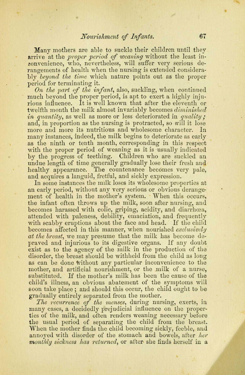 Many mothers are able to suckle their children until they arrive at the proper period of weaning without the least in- convenience, who, nevertheless, will suffer very serious de- rangements of health when the nursing is extended considera- bly beyond the time which nature points out as the proper period for terminating it. On the part of the infant, also, suckling, when continued much beyond the proper period, is apt to exert a highly inju- rious influence. It is well known that after the eleventh or twelfth month the milk almost invariably becomes diminished in quantity, as well as more or less deteriorated in quality; and, in proportion as the nursing is protracted, so will it lose more and more its nutritious and wholesome character. In many instances, indeed, the milk begins to deteriorate as early as the ninth or tenth month, corresponding in this respect with the proper period of weaning as it is usually indicated by the progress of teething. Children who are suckled an undue length of time generally gradually lose their fresh and healthy appearance. The countenance becomes very pale, and acquires a languid, fretful, and sickly expression. In some instances the milk loses its wholesome properties at an early period, without any very serious or obvious derange- ment of health in the mother's system. When this occurs, the infant often throws up the milk, soon after nursing, and becomes harassed with colic, griping, acidity, and diarrhoea, attended with paleness, debility, emaciation, and frequently with scabby eruptions about the face and head. If the child becomes affected in this manner, when nourished exclusively at the breast, we may presume that the milk has become de- praved and injurious to its digestive organs. If any doubt exist as to the agency of the milk in the production of the disorder, the breast should be withheld from the child as long as can be done 'without any particular inconvenience to the mother, and artificial nourishment, or the milk of a nurse, substituted. If the mother's milk has been the cause of the child's illness, an obvious abatement of the symptoms will soon take place ; and should this occur, the child ought to be gradually entirely separated from the mother. The recurrence of the menses, during nursing, exerts, in many cases, a decidedly prejudicial influence on the proper- ties of the milk, and often renders weaning necessary before the usual period of separating the child from the breast. When the mother finds the child becoming sickly, feeble, and annoyed with disorder of the stomach and bowels, after her monthly sickness has returned, or after she finds herself in a