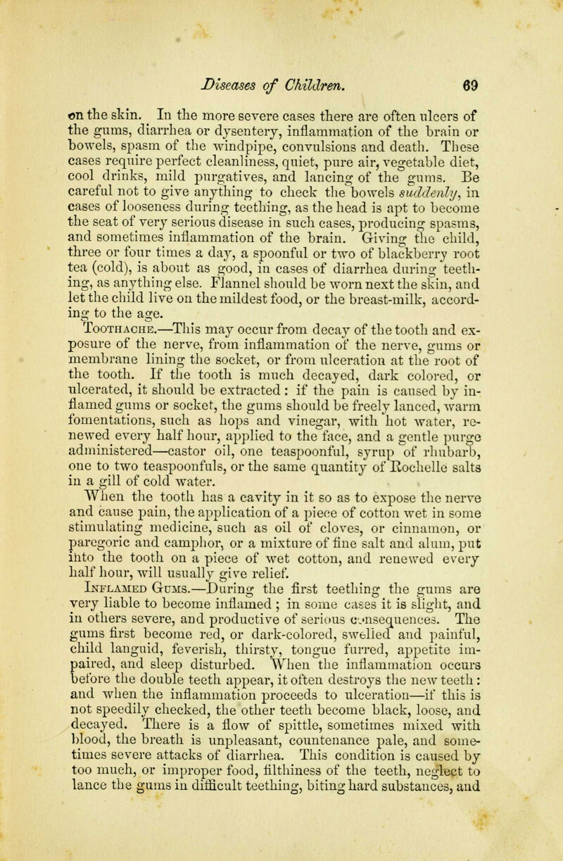 on the skin. In the more severe cases there are often ulcers of the gums, diarrhea or dysentery, inflammation of the brain or bowels, spasm of the windpipe, convulsions and death. These cases require perfect cleanliness, quiet, pure air, vegetable diet, cool drinks, mild purgatives, and lancing of the gums. Be careful not to give anything to check the'bowels suddenly, in cases of looseness during teething, as the head is apt to become the seat of very serious disease in such cases, producing spasms, and sometimes inflammation of the brain. Giving the child, three or four times a day, a spoonful or two of blackberry root tea (cold), is about as good, in cases of diarrhea during teeth- ing, as anything else. Flannel should be worn next the skin, and let the child live on the mildest food, or the breast-milk, accord- ing to the age. Toothache.—This may occur from decay of the tooth and ex- posure of the nerve, from inflammation of the nerve, gums or membrane lining the socket, or from ulceration at the root of the tooth. If the tooth is much decayed, dark colored, or ulcerated, it should be extracted : if the pain is caused by in- flamed gums or socket, the gums should be freely lanced, warm fomentations, such as hops and vinegar, with hot water, re- newed every half hour, applied to the face, and a gentle purge administered—castor oil, one teaspoonful, syrup of rhubarb, one to two teaspoonfuls, or the same quantity of Eochelle salts in a gill of cold water. When the tooth has a cavity in it so as to expose the nerve and cause pain, the application of a piece of cotton wet in some stimulating medicine, such as oil of cloves, or cinnamon, or paregoric and camphor, or a mixture of fine salt and alum, put into the tooth on a piece of wet cotton, and renewed every half hour, will usually give relief. Inflamed Gums.—During the first teething the gums are very liable to become inflamed ; in some cases it is slight, and in others severe, and productive of serious c-jnsequences. The gums first become red, or dark-colored, swelled and painful, child languid, feverish, thirsty, tongue furred, appetite im- paired, and sleep disturbed. When the inflammation occurs before the double teeth appear, it often destroys the new teeth: and when the inflammation proceeds to ulceration—if this is not speedily checked, the other teeth become black, loose, and decayed. There is a flow of spittle, sometimes mixed with blood, the breath is unpleasant, countenance pale, and some- times severe attacks of diarrhea. This condition is caused by too much, or improper food, filthiness of the teeth, neglect to lance the gums in difficult teething, biting hard substances, and