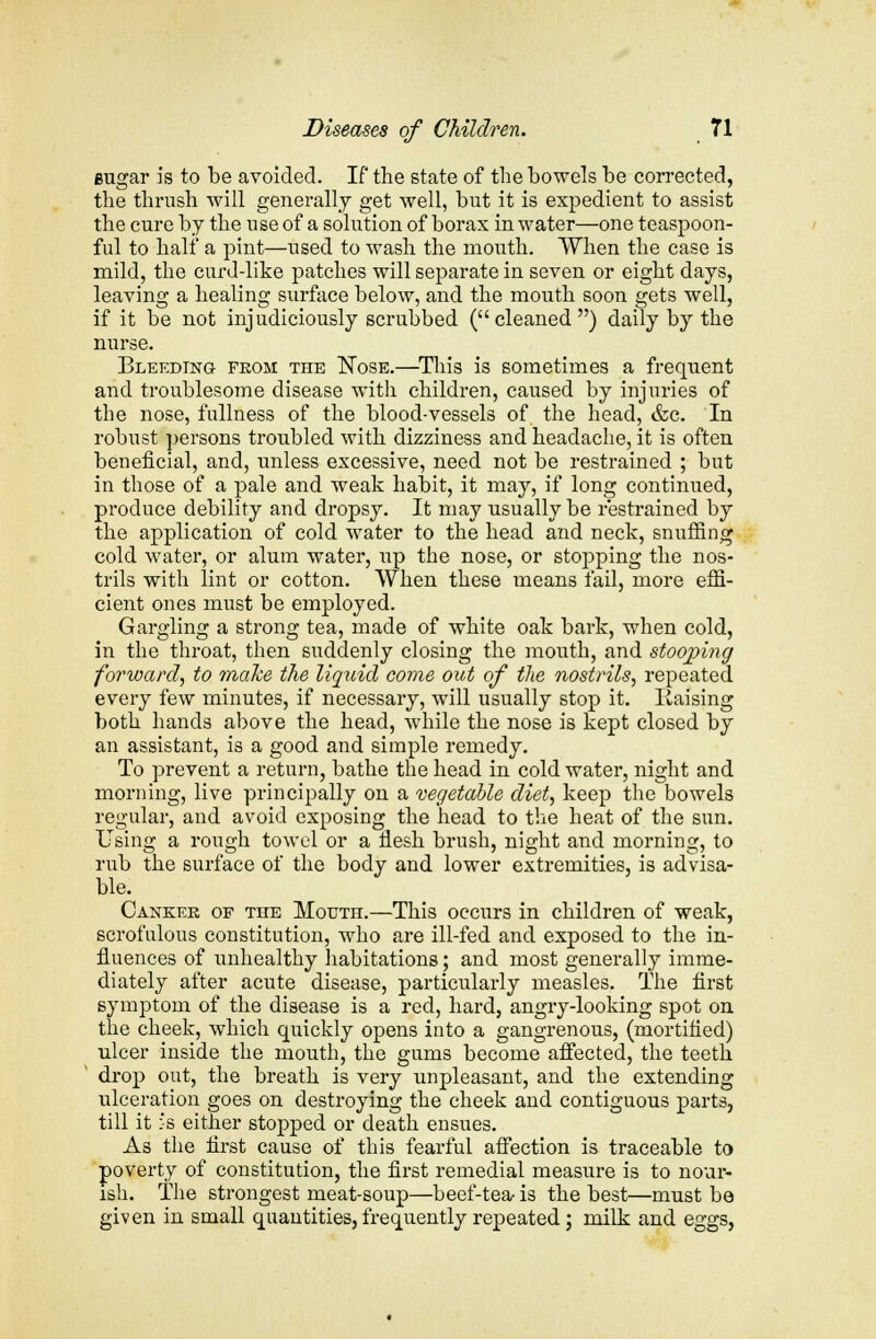 eugar is to be avoided. If the state of the bowels be corrected, the thrush will generally get well, but it is expedient to assist the cure by the use of a solution of borax in water—one teaspoon- ful to half a pint—used to wash the mouth. When the case is mild, the curd-like patches will separate in seven or eight days, leaving a healing surface below, and the mouth soon gets well, if it be not injudiciously scrubbed (cleaned) daily by the nurse. Bleeding from the Nose.—This is sometimes a frequent and troublesome disease with children, caused by injuries of the nose, fullness of the blood-vessels of the head, &c. In robust persons troubled with dizziness and headache, it is often beneficial, and, unless excessive, need not be restrained ; but in those of a pale and weak habit, it may, if long continued, produce debility and dropsy. It may usually be restrained by the application of cold water to the head and neck, snuffing cold water, or alum water, up the nose, or stopping the nos- trils with lint or cotton. When these means fail, more effi- cient ones must be employed. Gargling a strong tea, made of white oak bark, when cold, in the throat, then suddenly closing the mouth, and stooping forward, to make the liquid come out of the nostrils, repeated every few minutes, if necessary, will usually stop it. liaising both hands above the head, while the nose is kept closed by an assistant, is a good and simple remedy. To prevent a return, bathe the head in cold water, night and morning, live principally on a vegetable diet, keep the bowels regular, and avoid exposing the head to the heat of the sun. Using a rough towel or a flesh brush, night and morning, to rub the surface of the body and lower extremities, is advisa- ble. J Canker of the Mouth.—This occurs in children of weak, scrofulous constitution, who are ill-fed and exposed to the in- fluences of unhealthy habitations; and most generally imme- diately after acute disease, particularly measles. The first symptom of the disease is a red, hard, angry-looking spot on the cheek, which quickly opens into a gangrenous, (mortified) ulcer inside the mouth, the gums become affected, the teeth drop out, the breath is very unpleasant, and the extending ulceration goes on destroying the cheek and contiguous parts, till it :'s either stopped or death ensues. As the first cause of this fearful affection is traceable to poverty of constitution, the first remedial measure is to nour- ish. The strongest meat-soup—beef-tea- is the best—must be given in small quantities, frequently repeated; milk and eggs,