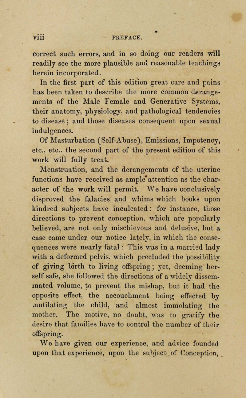 readily see the more plausible and reasonable teachings herein incorporated. In the first part of this edition great care and pains has been taken to describe the more common derange- ments of the Male Female and Generative Systems, their anatomy, physiology, and pathological tendencies to diseas6; and those diseases consequent upon sexual indulgences. Of Masturbation (Self-Abuse), Emissions, Impotency, etc., etc., the second part of the present edition of this work will fully treat. Menstruation, and the derangements of the uterine functions have received as ampleattention as the char- acter of the work will permit. We have conclusively disproved the falacies and whims which books upon kindred subjects have inculcated: for instance, those directions to prevent conception, which are popularly believed, are not only mischievous and delusive, but a case came under our notice lately, in which the conse- quences were nearly fatal: This was in a married lady with a deformed pelvis, which precluded the possibility of giving birth to living offspring; yet, deeming her- self safe, she followed the directions of a widely dissem- inated volume, to prevent the mishap, but it had the opposite effect, the accouchment being effected by .nutilating the child, and almost immolating the mother. The motive, no doubt, was to gratify the desire that families have to control the number of their offspring. We have given our experience, and advice founded upon that experience, upon the subject.of Conception,