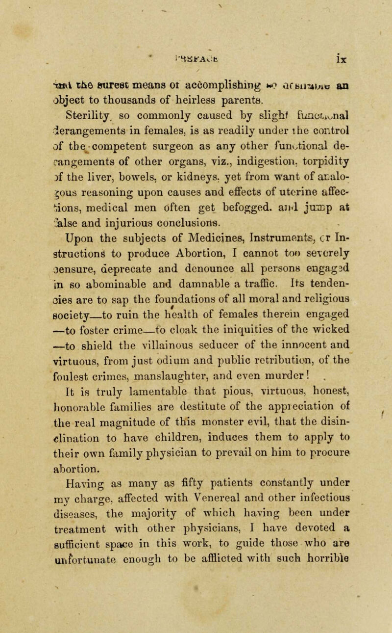 ■ianl the surest means ot accomplishing no acwmiue an object to thousands of heirless parents. Sterility, so commonly caused by slight funct.iunal derangements in females, is as readily under the control of the competent surgeon as any other functional de- rangements of other organs, viz., indigestion, torpidity Df the liver, bowels, or kidneys, yet from want of analo- gous reasoning upon causes and effects of uterine affec- tions, medical men often get befogged, and juinp at ilse and injurious conclusions. Upon the subjects of Medicines, Instruments, cr In- structions to produce Abortion, I cannot too severely aensure, deprecate and denounce all persons engagsd in so abominable and damnable a traffic. Its tenden- cies are to sap the foundations of all moral and religious society to ruin the health of females therein engaged —to foster crime—to cloak the iniquities of the wicked —to shield the villainous seducer of the innocent and virtuous, from just odium and public retribution, of the foulest crimes, manslaughter, and even murder! It is truly lamentable that pious, virtuous, honest, honorable families are destitute of the appreciation of the real magnitude of this monster evil, that the disin- clination to have children, induces them to apply to their own family physician to prevail on him to procure abortion. Having as many as fifty patients constantly under mv charge, affected with Venereal and other infectious diseases, the majority of which having been under treatment with other physicians, I have devoted a sufficient space in this work, to guide those who are urifortuuate enough to be afflicted with such horrible
