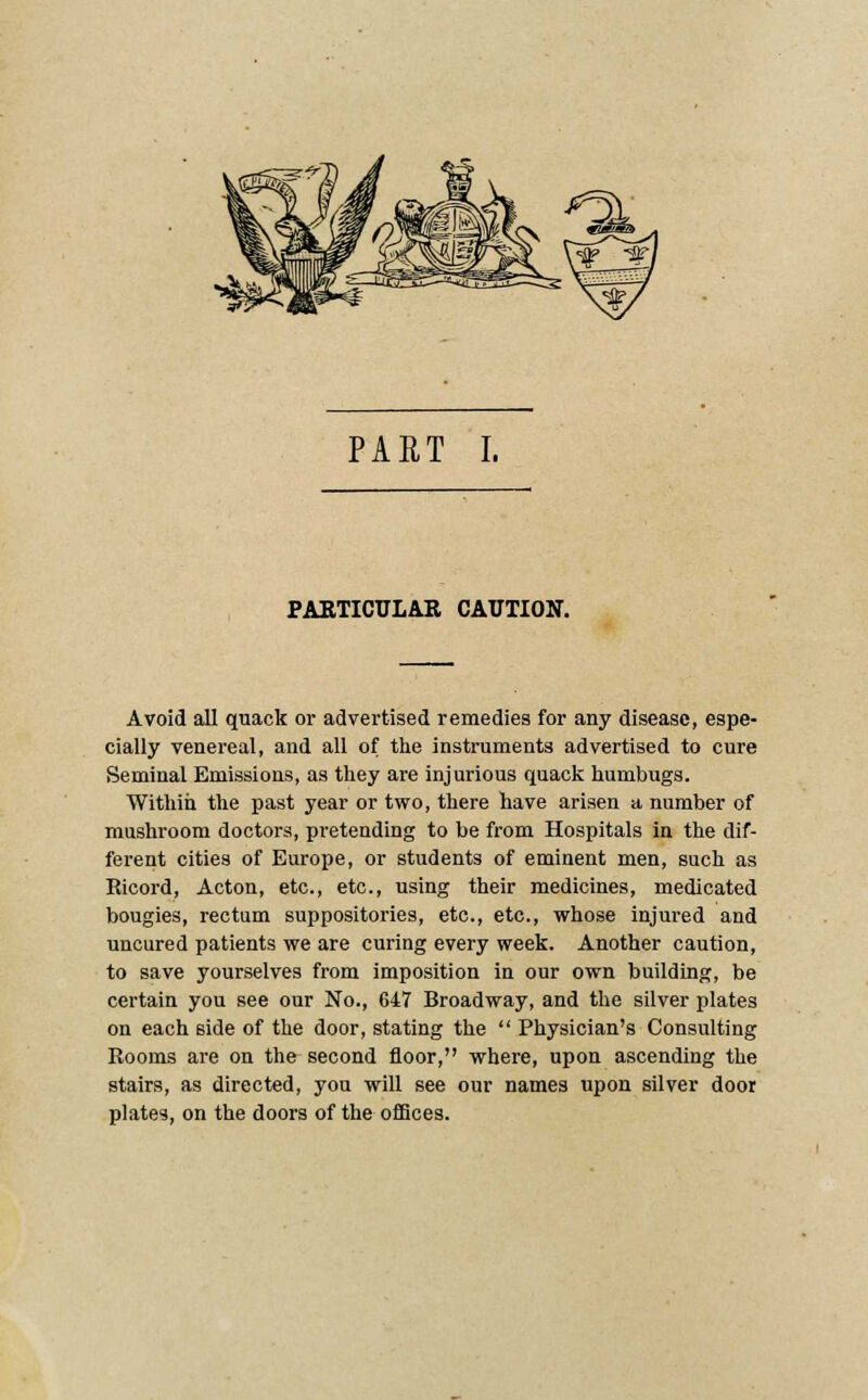 PART I. PABTICULAR CAUTION. Avoid all quack or advertised remedies for any disease, espe- cially venereal, and all of the instruments advertised to cure Seminal Emissions, as they are injurious quack humbugs. Within the past year or two, there have arisen a number of mushroom doctors, pretending to be from Hospitals in the dif- ferent cities of Europe, or students of eminent men, such as Ricord, Acton, etc., etc., using their medicines, medicated bougies, rectum suppositories, etc., etc., whose injured and uncured patients we are curing every week. Another caution, to save yourselves from imposition in our own building, be certain you see our No., 647 Broadway, and the silver plates on each side of the door, stating the  Physician's Consulting Rooms are on the second floor, where, upon ascending the stairs, as directed, you will see our names upon silver door plate?, on the doors of the offices.