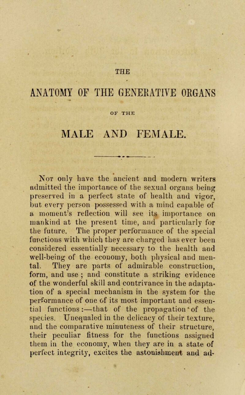THE ANATOMY OF THE GENERATIVE ORGANS OF THE MALE AND FEMALE. Not only have the ancient and modern writers admitted the importance of the sexual organs being preserved in a perfect state of health and vigor, but every person possessed with a mind capable of a moment's reflection will see its importance on mankind at the present time, and particularly for the future. The proper performance of the special functions with which they are charged has ever been considered essentially necessary to the health and well-being of the economy, both physical and men- tal. They are parts of admirable construction, form, and use ; and constitute, a striking evidence of the wonderful skill and contrivance in the adapta- tion of a special mechanism in the system for the performance of one of its most important and essen- tial functions:—that of the propagation * of the species. Unequaled in the delicacy of their texture, and the comparative minuteness of their structure, their peculiar fitness for the functions assigned them in the economy, when they are in a state of perfect integrity, excites the astonishment and ad-
