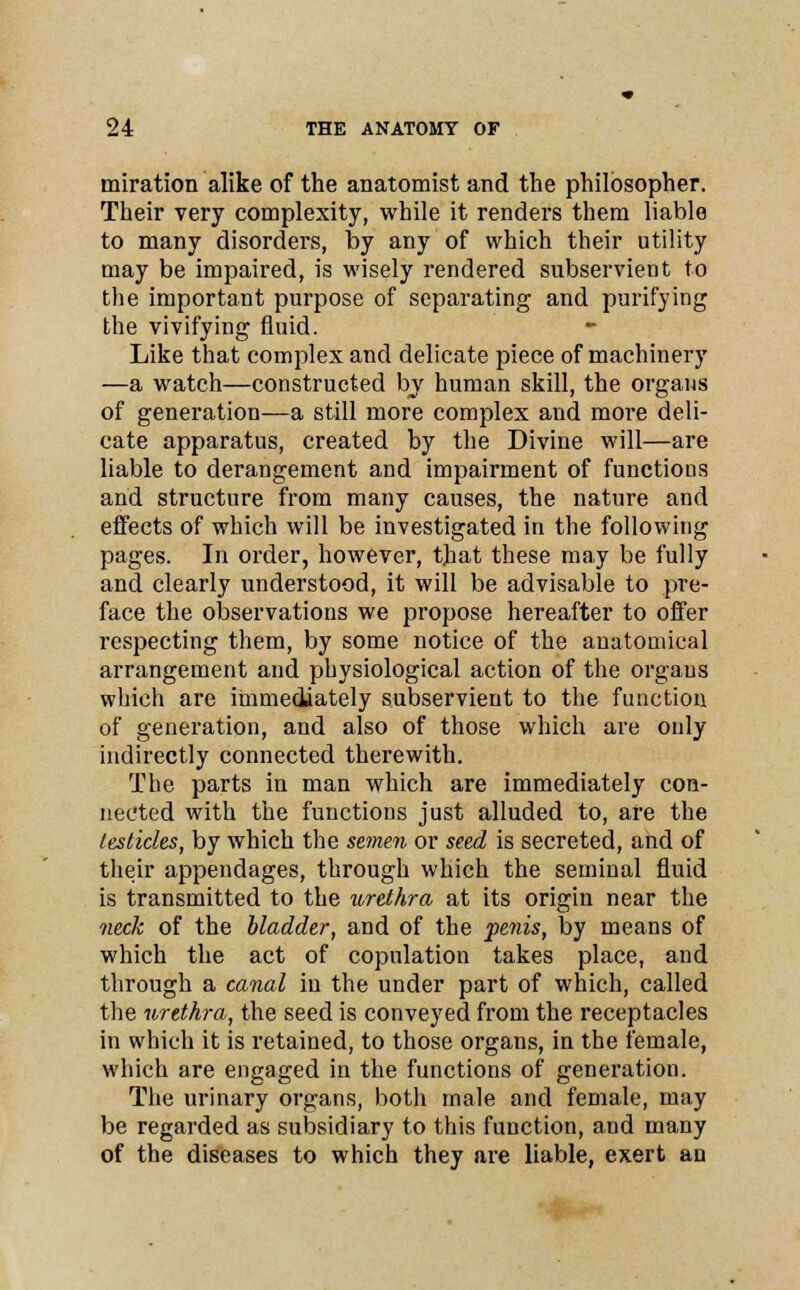 miration alike of the anatomist and the philosopher. Their very complexity, while it renders them liable to many disorders, by any of which their utility may be impaired, is wisely rendered subservient to the important purpose of separating and purifying the vivifying fluid. Like that complex and delicate piece of machinery —a watch—constructed by human skill, the organs of generation—a still more complex and more deli- cate apparatus, created by the Divine will—are liable to derangement and impairment of functions and structure from many causes, the nature and effects of which will be investigated in the following pages. In order, however, that these may be fully and clearly understood, it will be advisable to pre- face the observations we propose hereafter to offer respecting them, by some notice of the anatomical arrangement and physiological action of the organs which are immediately subservient to the function of generation, and also of those which are only indirectly connected therewith. The parts in man which are immediately con- nected with the functions just alluded to, are the testicles, by which the semen or seed is secreted, and of their appendages, through which the seminal fluid is transmitted to the urethra at its origin near the neck of the bladder, and of the penis, by means of which the act of copulation takes place, and through a canal in the under part of which, called the urethra, the seed is conveyed from the receptacles in which it is retained, to those organs, in the female, which are engaged in the functions of generation. The urinary organs, both male and female, may be regarded as subsidiary to this function, and many of the diseases to which they are liable, exert an