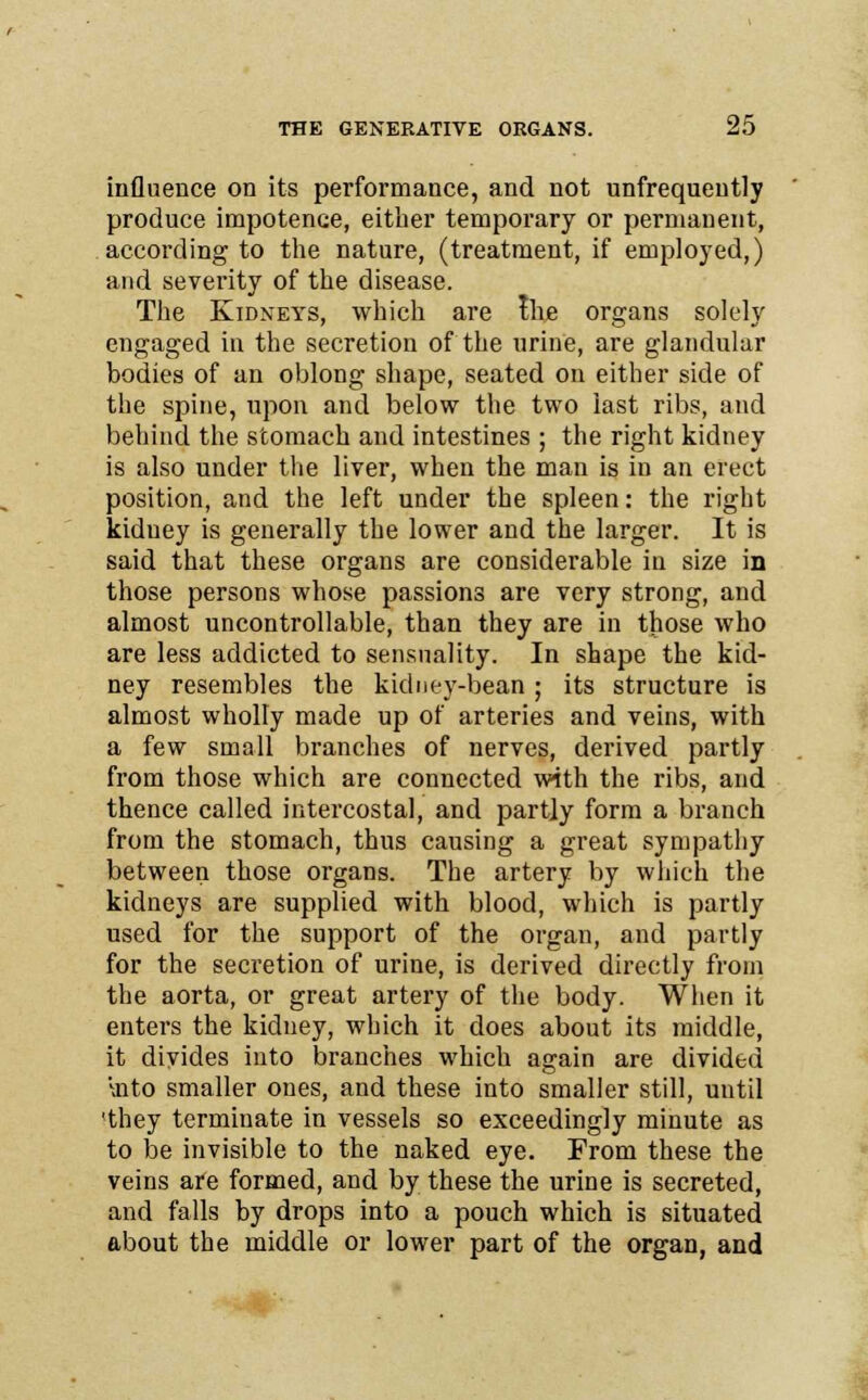 influence on its performance, and not unfrequently produce impotence, either temporary or permanent, according to the nature, (treatment, if employed,) and severity of the disease. The Kidneys, which are the organs solely engaged in the secretion of the urine, are glandular bodies of an oblong shape, seated on either side of the spine, upon and below the two last ribs, and behind the stomach and intestines ; the right kidney is also under the liver, when the man is in an erect position, and the left under the spleen: the right kiduey is generally the lower and the larger. It is said that these organs are considerable in size in those persons whose passions are very strong, and almost uncontrollable, than they are in those who are less addicted to sensuality. In shape the kid- ney resembles the kidney-bean ; its structure is almost wholly made up of arteries and veins, with a few small branches of nerves, derived partly from those which are connected with the ribs, and thence called intercostal, and partly form a branch from the stomach, thus causing a great sympathy between those organs. The artery by which the kidneys are supplied with blood, which is partly used for the support of the organ, and partly for the secretion of urine, is derived directly from the aorta, or great artery of the body. When it enters the kidney, which it does about its middle, it divides into branches which again are divided \nto smaller ones, and these into smaller still, until 'they terminate in vessels so exceedingly minute as to be invisible to the naked eye. From these the veins are formed, and by these the urine is secreted, and falls by drops into a pouch which is situated about the middle or lower part of the organ, and