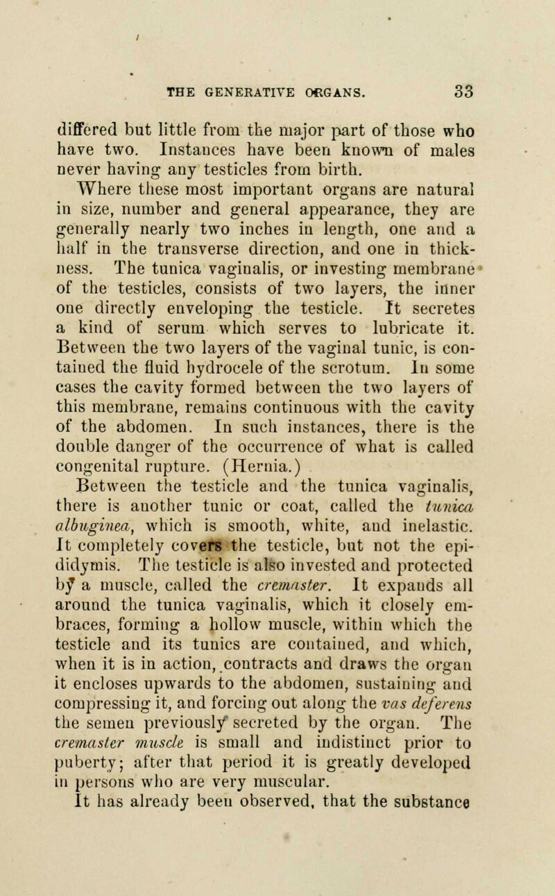 differed but little from the major part of those who have two. Instances have been known of males never having any testicles from birth. Where these most important organs are natural in size, number and general appearance, they are generally nearly two inches iu length, one and a half in the transverse direction, and one in thick- ness. The tunica vaginalis, or investing membrane ■ of the testicles, consists of two layers, the inner one directly enveloping the testicle. It secretes a kind of serum which serves to lubricate it. Between the two layers of the vaginal tunic, is con- tained the fluid hydrocele of the scrotum. In some cases the cavity formed between the two layers of this membrane, remains continuous with the cavity of the abdomen. In such instances, there is the double danger of the occurrence of what is called congenital rupture. (Hernia.) Between the testicle and the tunica vaginalis, there is another tunic or coat, called the tunica albuginea, which is smooth, white, and inelastic. It completely covert the testicle, but not the epi- didymis. The testicle is also invested and protected bf a muscle, called the cremaster. It expands all around the tunica vaginalis, which it closely em- braces, forming a hollow muscle, within which the testicle and its tunics are contained, and which, when it is in action, contracts and draws the organ it encloses upwards to the abdomen, sustaining and compressing it, and forcing out along the vas deferens the semen previously secreted by the organ. The cremaster muscle is small and indistinct prior to puberty; after that period it is greatly developed in persons who are very muscular. It has already beeu observed, that the substance