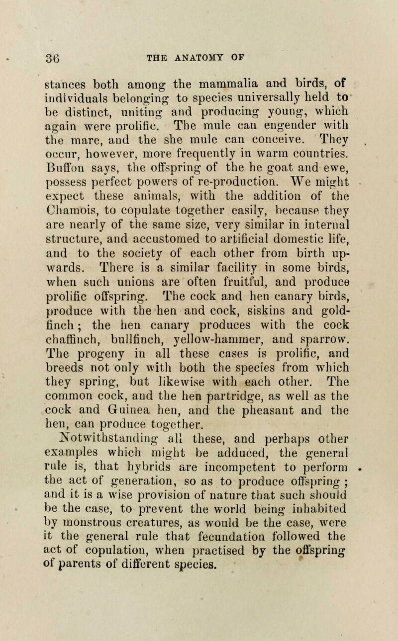 stances both among the mammalia and birds, of individuals belonging to species universally held to be distinct, uniting and producing young, which again were prolific. The mule can engender with the mare, and the she mule can conceive. They occur, however, more frequently in warm countries. Buffon says, the offspring of the he goat and ewe, possess perfect powers of re-production. We might expect these animals, with the addition of the Chamois, to copulate together easily, because they are nearly of the same size, very similar in internal structure, and accustomed to artificial domestic life, and to the society of each other from birth up- wards. There is a similar facility in some birds, when such unions are often fruitful, and produce prolific offspring. The cock and hen canary birds, produce with the hen and cock, siskins and gold- finch ; the hen canary produces with the cock chaffinch, bullfinch, yellow-hammer, and sparrow. The progeny in all these cases is prolific, and breeds not only with both the species from which they spring, but likewise with each other. The common cock, and the hen partridge, as well as the cock and Guinea hen, and the pheasant and the hen, can produce together. Notwithstanding all these, and perhaps other examples which might be adduced, the general rule is, that hybrids are incompetent to perform the act of generation, so as to produce offspring ; and it is a wise provision of nature that such should be the case, to prevent the world being inhabited by monstrous creatures, as would be the case, were it the general rule that fecundation followed the act of copulation, when practised by the offspring of parents of different species.
