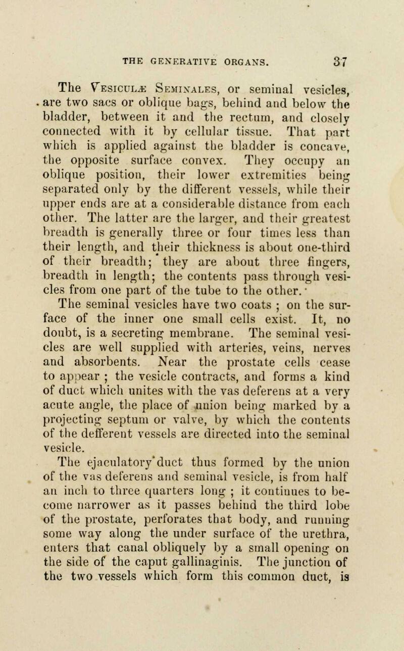 The ^esiculjj Semixales, or seminal vesicles, are two sacs or oblique bags, behind and below the bladder, between it and the rectum, and closely connected with it by cellular tissue. That part which is applied against the bladder is concave, the opposite surface convex. They occupy an oblique position, their lower extremities being separated only by the different vessels, while their upper ends are at a considerable distance from each other. The latter are the larger, and their greatest breadth is generally three or four times less than their length, and their thickness is about one-third of their breadth; they are about three fingers, breadth in length; the contents pass through vesi- cles from one part of the tube to the other. ■ The seminal vesicles have two coats ; on the sur- face of the inner one small cells exist. It, no doubt, is a secreting membrane. The seminal vesi- cles are well supplied with arteries, veins, nerves and absorbents. Near the prostate cells cease to appear ; the vesicle contracts, and forms a kind of duct which unites with the vas deferens at a very acute angle, the place of union being marked by a projecting septum or valve, by which the contents of the defferent vessels are directed into the seminal vesicle. The ejadilatory'duct thus formed by the union of the vas deferens and seminal vesicle, is from half an inch to three quarters long ; it continues to be- come narrower as it passes behind the third lobe of the prostate, perforates that body, and running some way along the under surface of the urethra, enters that canal obliquely by a small opening on the side of the caput gallinaginis. The junction of the two vessels which form this common duct, is