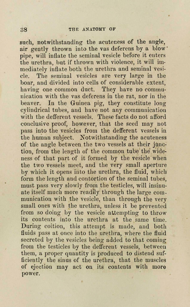such, notwithstanding the acuteness of the angle, air gently thrown into the vas deferens by a blow' pipe, will inflate the seminal vesicle before it enters the urethra, but if thrown with violence, it will im- mediately inflate both the urethra and seminal vesi- cle. The seminal vesicles are very large in the boar, and divided into cells of considerable extent, having one common duct. They have no commu- nication with the vas deferens in the rat, nor in the beaver. In the Guinea pig, they constitute long cylindrical tubes, and have not any communication with the defferent vessels. These facts do not afford conclusive proof, however, that the seed may not pass into the vesicles from the defferent vessels in the human subject. Notwithstanding the acuteness of the angle between the two vessels at their junc- tion, from the length of the common tube the wide- ness of that part of it formed by the vesicle when the two vessels meet, and the very small aperture by which it opens into the urethra, the fluid, which form the length and contortion of the seminal tubes, must pass very slowly from the testicles, will insinu- ate itself much more readily through the large com- munication with the vesicle, than through the very small ones with the urethra, unless it be prevented from so doing by the vesicle attempting to throw its contents into the urethra at the same time. During coition, this attempt is made, and both fluids pass at once into the urethra, where the fluid secreted by the vesicles being added to that coming from the testicles by the defferent vessels, between them, a proper quantity is produced to distend suf- ficiently the sinus of the urethra, that the muscles of ejection may act on its contents with more power.