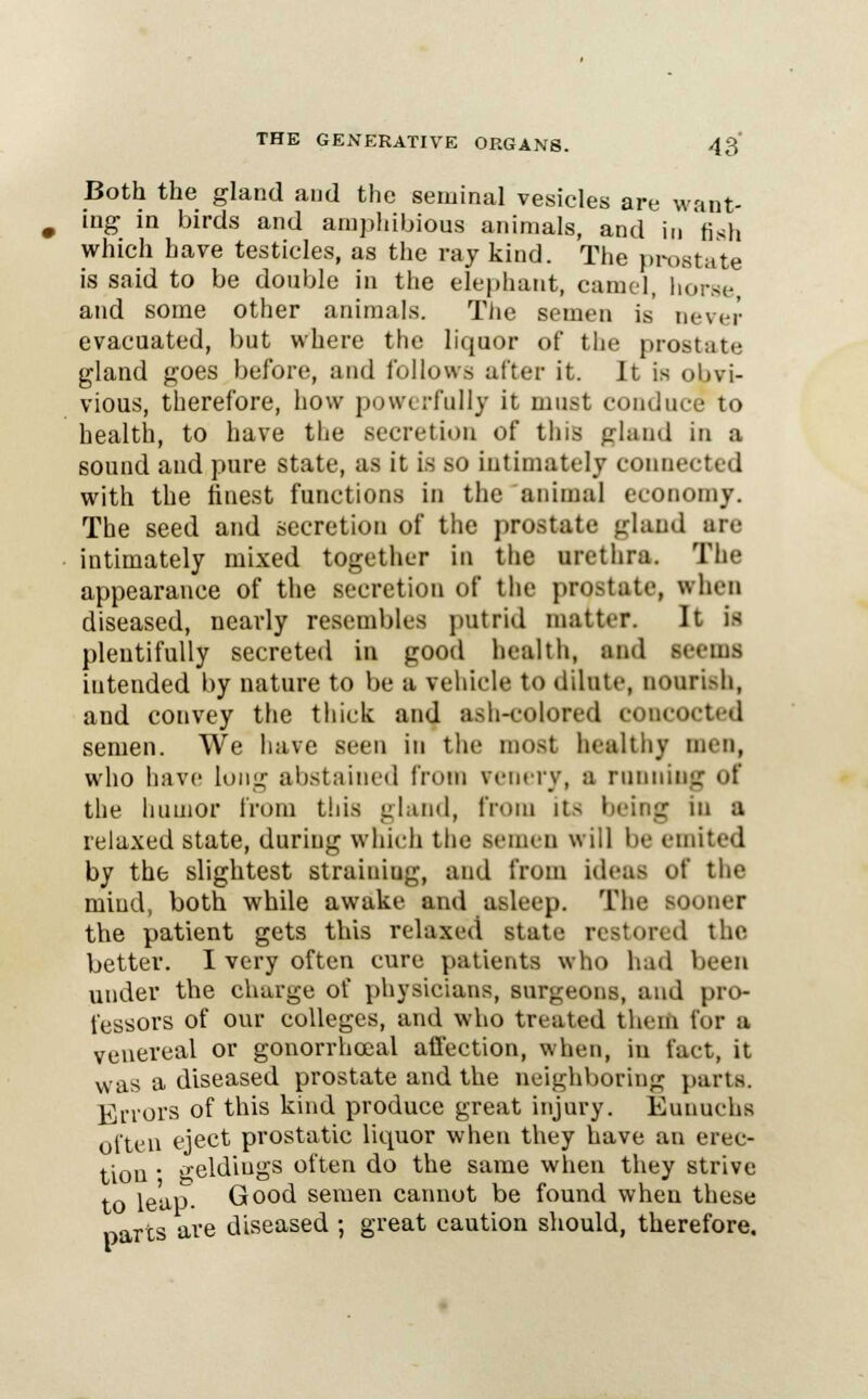 Both the gland aud the seminal vesicles are want- ing in birds and amphibious animals, and in fish which have testicles, as the ray kind. The prostate is said to be double in the elephant, camel, horse and some other animals. The semen is never evacuated, but where the liquor of the prostate gland goes before, and follows after it. It is obvi- vious, therefore, how powerfully it must conduce to health, to have the secretion of this gland in a sound and pure state, as it is so intimately connected with the finest functions in the animal economy. The seed and secretion of the prostate gland are intimately mixed together in the urethra. The appearance of the secretion of the prostate, when diseased, nearly resembles putrid matter. It is plentifully secreted in good health, and seems intended by nature to be a vehicle to dilute, nourish, and convey the thick and ash-colored concocted semen. We have seen in the most healthy men, who have lung abstained from venery, a running of the humor from this gland, from its bring m a relaxed state, during which the semen will be emited by the slightest straining, and from ideas of the miud, both while awake and asleep. The sooner the patient gets this relaxed state restored the better. I very often cure patients who had been under the charge of physicians, surgeons, and pro- fessors of our colleges, and who treated them for a venereal or gonorrheal affection, when, in fact, it was a diseased prostate and the neighboring parts. Errors of this kind produce great injury. Eunuchs often eject prostatic liquor when they have an erec- tion  geldings often do the same when they strive to leap. Good semen cannot be found when these narts are diseased; great caution should, therefore.