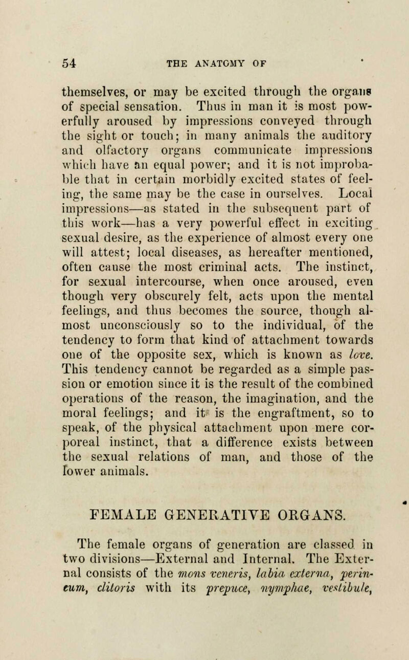 themselves, or may be excited through the organs of special sensation. Thus in man it is most pow- erfully aroused by impressions conveyed through the sight or touch; in many animals the auditory and olfactory organs communicate impressions which have an equal power; and it is not improba- ble that in certain morbidly excited states of feel- ing, the same may be the case in ourselves. Local impressions—as stated in the subsequent part of this work—has a very powerful effect in exciting sexual desire, as the experience of almost every one will attest; local diseases, as hereafter mentioned, often cause the most criminal acts. The instinct, for sexual intercourse, when once aroused, even though very obscurely felt, acts upon the mental feelings, and thus becomes the source, though al- most unconsciously so to the individual, of the tendency to form that kind of attachment towards one of the opposite sex, which is known as love. This tendency cannot be regarded as a simple pas- sion or emotion since it is the result of the combined operations of the reason, the imagination, and the moral feelings; and it; is the engraftment, so to speak, of the physical attachment upon mere cor- poreal instinct, that a difference exists between the sexual relations of man, and those of the Tower animals. FEMALE GENERATIVE ORGANS. The female organs of generation are classed in two divisions—External and Internal. The Exter- nal consists of the mons veneris, labia externa, perin- eum, clitoris with its prepuce, nymphae, vestibule,