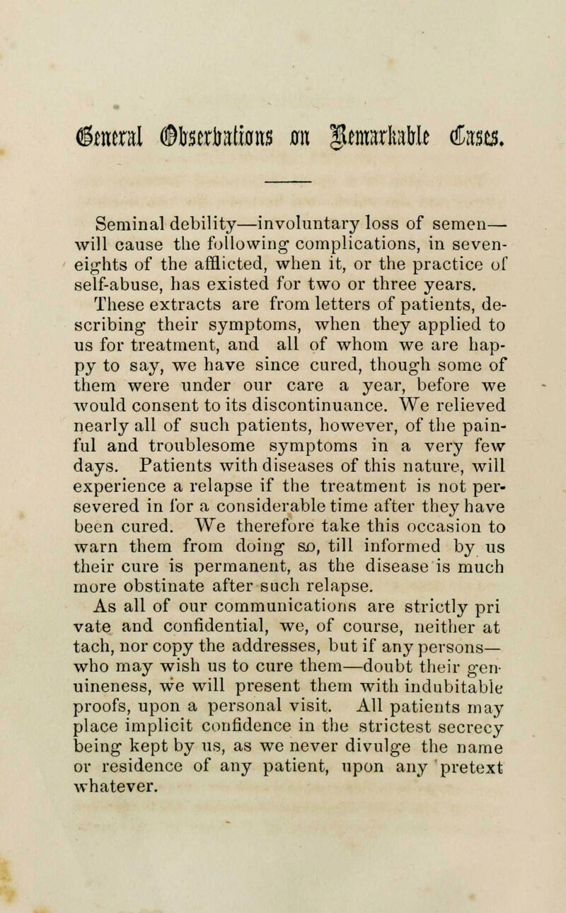 Enteral (SMrserbatfons m tytmxltMt €nm. Seminal debility—involuntary loss of semen— will cause the following complications, in seven- eights of the afflicted, when it, or the practice of self-abuse, has existed for two or three years. These extracts are from letters of patients, de- scribing their symptoms, when they applied to us for treatment, and all of whom we are hap- py to say, we have since cured, though some of them were under our care a year, before we would consent to its discontinuance. We relieved nearly all of such patients, however, of the pain- ful and troublesome symptoms in a very few days. Patients with diseases of this nature, will experience a relapse if the treatment is not per- severed in for a considerable time after they have been cured. We therefore take this occasion to warn them from doing so, till informed by us their cure is permanent, as the disease is much more obstinate after such relapse. As all of our communications are strictly pri vate and confidential, we, of course, neither at tach, nor copy the addresses, but if any persons— who may wish us to cure them—doubt their gen- uineness, we will present them with indubitable proofs, upon a personal visit. All patients may place implicit confidence in the strictest secrecy being kept by us, as we never divulge the name or residence of any patient, upon any pretext whatever.