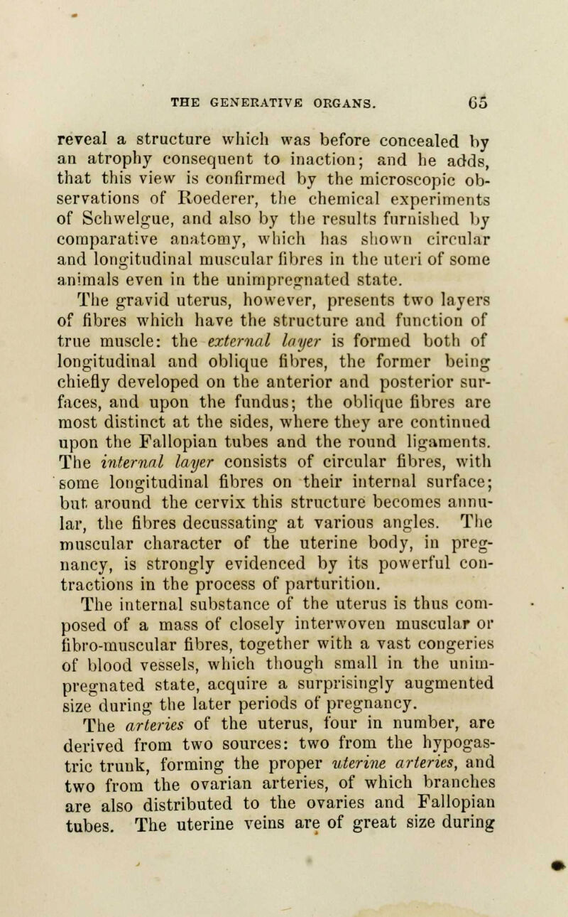 reveal a structure which was before concealed by an atrophy consequent to inaction; and he adds, that this view is confirmed by the microscopic ob- servations of Roederer, the chemical experiments of Schwelgue, and also by the results furnished by comparative anatomy, which has shown circular and longitudinal muscular fibres in the uteri of some animals even in the unimprcgnated state. The gravid uterus, however, presents two layers of fibres which have the structure and function of true muscle: the external layer is formed both of longitudinal and oblique fibres, the former being chiefly developed on the anterior and posterior sur- faces, and upon the fundus; the oblique fibres are most distinct at the sides, where they are continued upon the Fallopian tubes and the round ligaments. The internal layer consists of circular fibres, with some longitudinal fibres on their internal surface; but around the cervix this structure becomes annu- lar, the fibres decussating at various angles. The muscular character of the uterine body, in preg- nancy, is strongly evidenced by its powerful con- tractions in the process of parturition. The internal substance of the uterus is thus com- posed of a mass of closely interwoven muscular or fibro-muscular fibres, together with a vast congeries of blood vessels, which though small in the unim- pregnated state, acquire a surprisingly augmented size during the later periods of pregnancy. The arteries of the uterus, four in number, are derived from two sources: two from the hypogas- tric trunk, forming the proper uterine arteries, and two from the ovarian arteries, of which branches are also distributed to the ovaries and Fallopian tubes. The uterine veins are of great size during