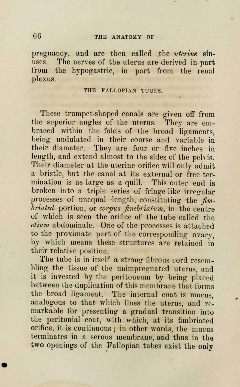 pregnancy, and are then called the uterine sin- uses. The nerves of the uterus are derived in part from the hypogastric, in part from the renal plexus. THE FALLOPIAN TUBES. These trumpet-shaped canals are given off from the superior angles of the uterus. They are em- braced within the folds of the broad ligaments, being undulated in their com'se and variable in their diameter. They are four or five inches in length, and extend almost to the sides of the pehis. Their diameter at the uterine orifice will only admit a bristle, but the canal at its external or free ter- mination is as large as a quill. This outer end is broken into a triple series of fringe-like irregular processes of unequal -length, constituting the fim- briated portion, or corpus finebriahim, in the centre of which is seen the orifice of the tube called the otium abdominale. One of the processes is attached to the proximate part of the corresponding ovary, by which means these structures are retained in their relative position. The tube is in itself a strong fibrous cord resem- bling the tissue of the unimpregnated uterus, and it is invested by the peritoneum by being placed between the duplication of this membrane that forms the broad ligament. The internal coat is mucus, analogous to that which lines the uterus, and re- markable for presenting a gradual transition into the peritonial coat, with which, at its fimbriated orifice, it is continuous ; in other words, the mucus terminates in a serous membrane, and thus in the two openings of the Fallopian tubes exist the only