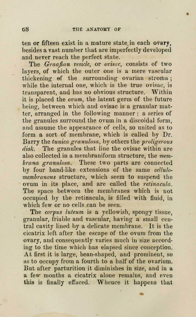 ten or fifteen exist in a mature state in each ovary, besides a vast number that are imperfectly developed and never reach the perfect state. The Graafian vesicle, or ovisac, consists of two layers, of which the outer one is a mere vascular thickening of the surrounding ovarian stroma; while the internal one, which is the true ovisac, is transparent, and has no obvious structure. Within it is placed the ovum, the latent germ of the future being, between which and ovisac is a granular mat- ter, arranged in the following manner : a series of the granules surround the ovum in a discoidal form, and assume the appearance of cells, so united as to form a sort of membrane, which is called by Dr. Barry the tunica granulosa, by others the proligerous disk. The granules that line the ovisac within are also collected in a membraniform structure, the mem- brana granulosa. These two parts are connected by four band-like extensions of the same ccllulo- membranous structure, which seem to suspend the ovum in its place, and are called the retinacula. The space between the membranes which is not occupied by the retinacula, is filled with fluid, in which few or no cells can be seen. The corfits luteum is a yellowish, spongy tissue, granular, friable and vascular, having a small cen- tra] cavity lined by a delicate membrane. It is the cicatrix left after the escape of the ovum from the ovary, and consequently varies much in size accord- ing to the time which has elapsed since conception. At first it is large, bean-shaped, and prominent, so as to occupy from a fourth to a half of the ovarium. But after parturition it diminishes in size, and in a a few months a cicatrix alone remains, and even this is finally effaced. Whence it happens that
