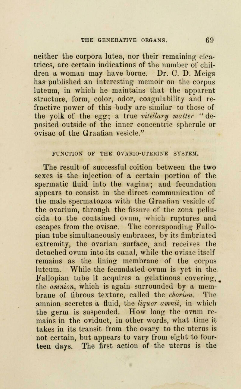 neither the corpora lutea, nor their remaining cica- trices, are certain indications of the number of chil- dren a woman may have borne. Dr. C. D. Meigs has published an interesting memoir on the corpus luteum, in which he maintains that the apparent structure, form, color, odor, coagulability and re- fractive power of this body are similar to those of the yolk of the egg; a true vitellary matter  de- posited outside of the inner concentric spherule or ovisac of the Graafian vesicle. FUNCTION OF THE OVARIO-UTERINE SYSTEM. The result of successful coition between the two sexes is the injection of a certain portion of the spermatic fluid into the vagina; and fecundation appears to consist in the direct communication of the male spermatozoa with the Graafian vesicle of the ovarium, through the fissure of the zona pellu- cida to the coutained ovum, which ruptures and escapes from the ovisac. The corresponding Fallo- pian tube simultaneously embraces, by its fimbriated extremity, the ovarian surface, and receives the detached ovum into its canal, while the ovisac itself remains as the lining membrane of the corpus luteum. While the fecundated ovum is yet in the Fallopian tube it acquires a gelatinous covering,, the amnion, which is again surrounded by a mem- brane of fibrous texture, called the chorion. The amnion secretes a fluid, the liquor amnii, in which the germ is suspended. How long the ovum re- mains in the oviduct, in other words, what time it takes in its transit from the ovary to the uterus is not certain, but appears to vary from eight to four- teen days. The first action of the uterus is the