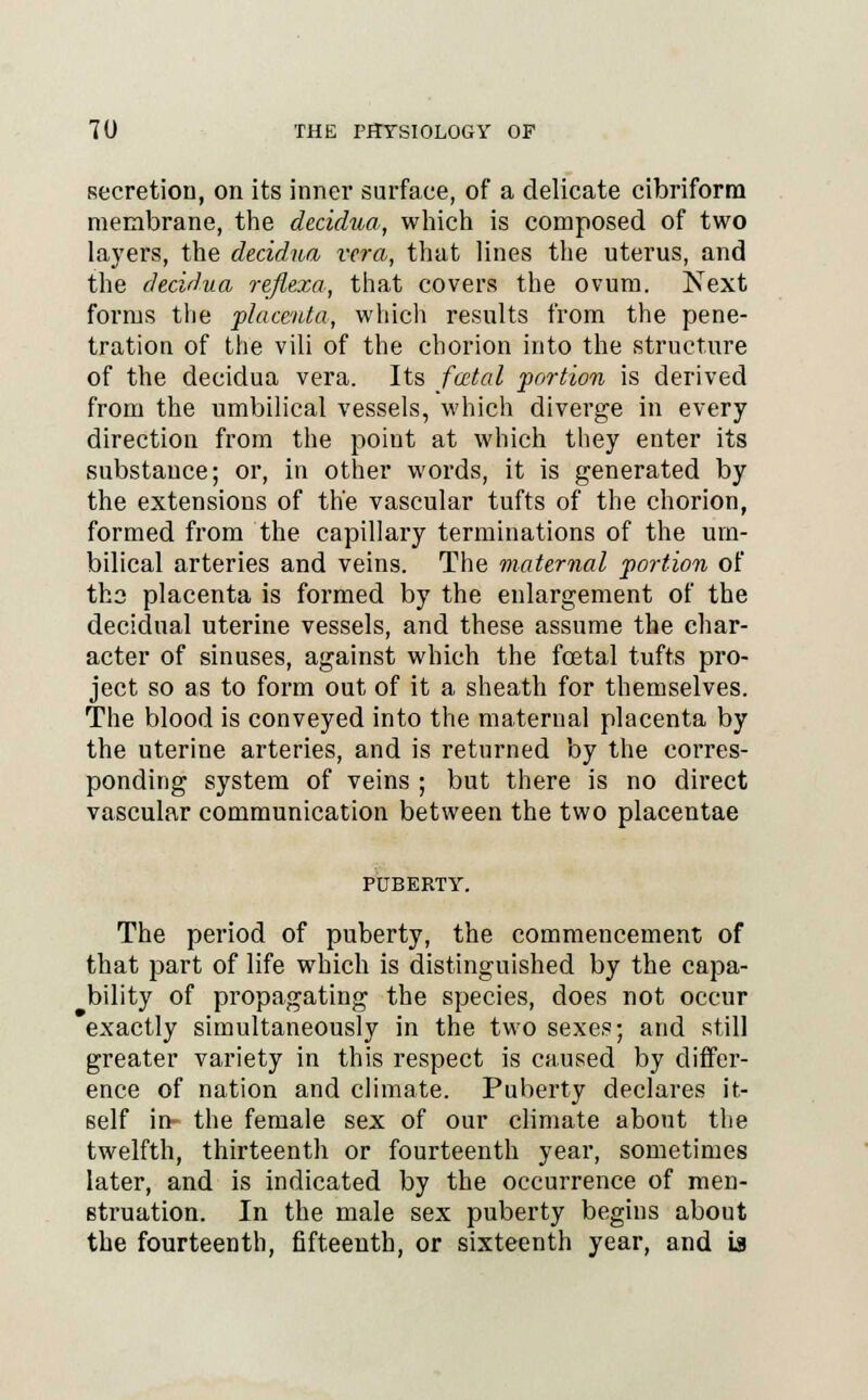 secretion, on its inner surface, of a delicate cibriform membrane, the decidua, which is composed of two layers, the decidua vera, that lines the uterus, and the decidua reflexa, that covers the ovum. Next forms the placenta, which results from the pene- tration of the vili of the chorion into the structure of the decidua vera. Its fatal portion is derived from the umbilical vessels, which diverge in every direction from the point at which they enter its substance; or, in other words, it is generated by the extensions of the vascular tufts of the chorion, formed from the capillary terminations of the um- bilical arteries and veins. The maternal portion of tho placenta is formed by the enlargement of the decidual uterine vessels, and these assume the char- acter of sinuses, against which the foetal tufts pro- ject so as to form out of it a sheath for themselves. The blood is conveyed into the maternal placenta by the uterine arteries, and is returned by the corres- ponding system of veins ; but there is no direct vascular communication between the two placentae The period of puberty, the commencement of that part of life which is distinguished by the capa- bility of propagating the species, does not occur exactly simultaneously in the two sexes; and still greater variety in this respect is caused by differ- ence of nation and climate. Puberty declares it- self in- the female sex of our climate about the twelfth, thirteenth or fourteenth year, sometimes later, and is indicated by the occurrence of men- struation. In the male sex puberty begins about the fourteenth, fifteenth, or sixteenth year, and La