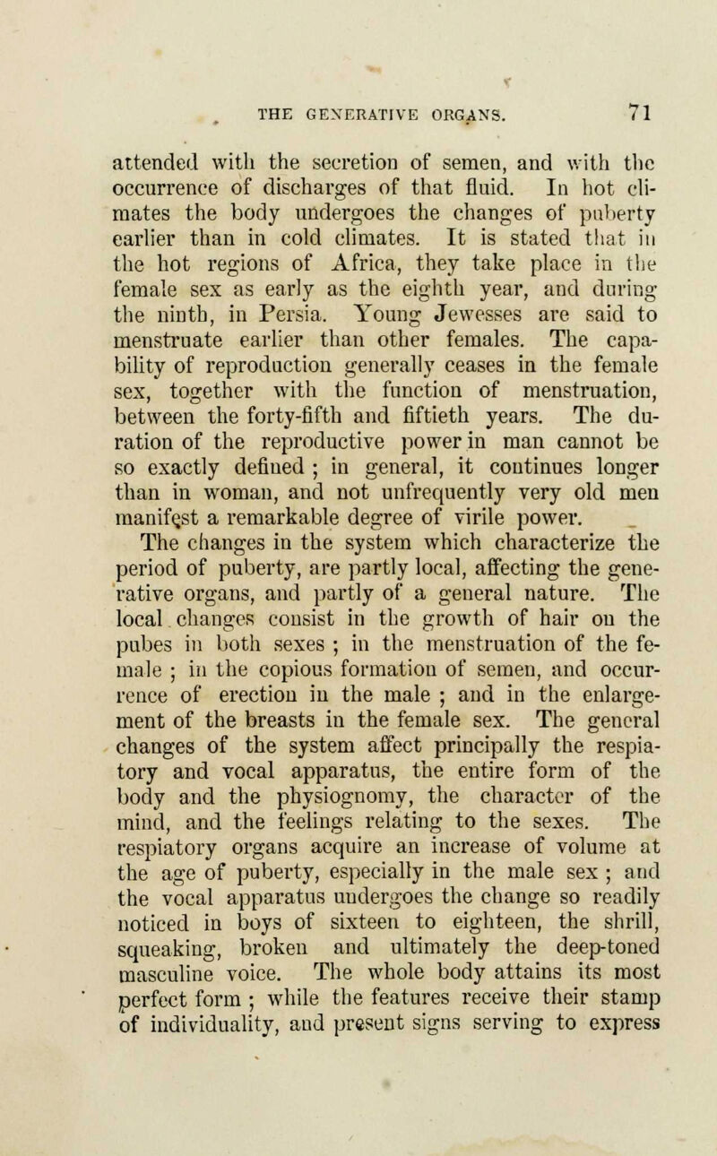 attended with the secretion of semen, and with the occurrence of discharges of that fluid. In hot cli- mates the body undergoes the changes of puberty earlier than in cold climates. It is stated that in the hot regions of Africa, they take place in the female sex as early as the eighth year, and during the ninth, in Persia. Young Jewesses are said to menstruate earlier than other females. The capa- bility of reproduction generally ceases in the female sex, together with the function of menstruation, between the forty-fifth and fiftieth years. The du- ration of the reproductive power in man cannot be so exactly defined ; in general, it continues longer than in woman, and not unfrequently very old men manifest a remarkable degree of virile power. The changes in the system which characterize the period of puberty, are partly local, affecting the gene- rative organs, and partly of a general nature. The local changes consist in the growth of hair ou the pubes in both sexes ; in the menstruation of the fe- male ; in the copious formation of semen, and occur- rence of erection in the male ; and in the enlarge- ment of the breasts in the female sex. The general changes of the system affect principally the respia- tory and vocal apparatus, the entire form of the body and the physiognomy, the character of the mind, and the feelings relating to the sexes. The respiatory organs acquire an increase of volume at the age of puberty, especially in the male sex ; and the vocal apparatus undergoes the change so readily noticed in boys of sixteen to eighteen, the shrill, squeaking, broken and ultimately the deep-toned masculine voice. The whole body attains its most perfect form ; while the features receive their stamp of individuality, and present signs serving to express