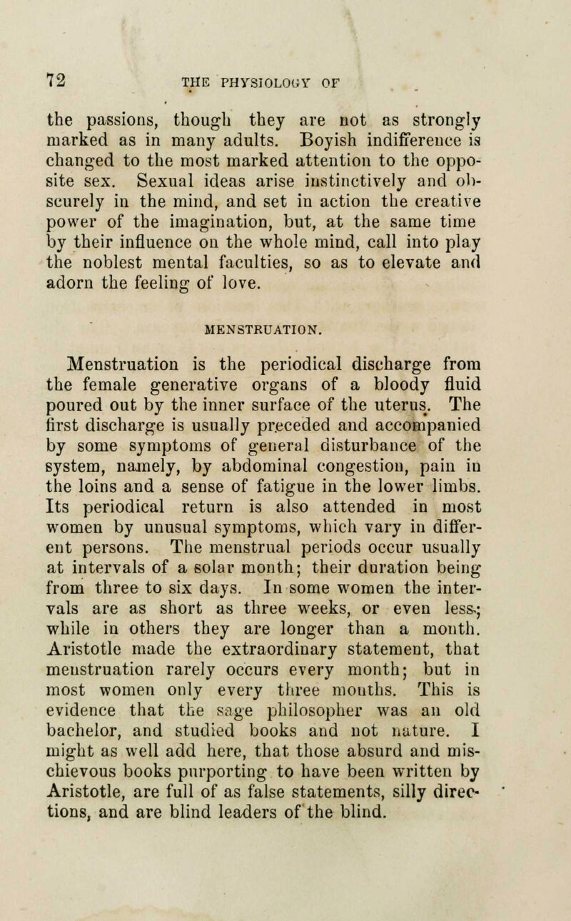 the passions, though they are not as strongly marked as in many adults. Boyish indifference is changed to the most marked attention to the oppo- site sex. Sexual ideas arise instinctively and ob- scurely in the mind, and set in action the creative power of the imagination, but, at the same time by their influence on the whole mind, call into play the noblest mental faculties, so as to elevate and adorn the feeling; of love. MENSTRUATION. Menstruation is the periodical discharge from the female generative organs of a bloody fluid poured out by the inner surface of the uterus. The first discharge is usually preceded and accompanied by some symptoms of general disturbance of the system, namely, by abdominal congestion, pain in the loins and a sense of fatigue in the lower limbs. Its periodical return is also attended in most women by unusual symptoms, which vary in differ- ent persons. The menstrual periods occur usually at intervals of a solar month; their duration being from three to six days. In some women the inter- vals are as short as three weeks, or even less-; while in others they are longer than a month. Aristotle made the extraordinary statement, that menstruation rarely occurs every month; but in most women only every three mouths. This is evidence that the sage philosopher was an old bachelor, and studied books and not nature. I might as well add here, that those absurd and mis- chievous books purporting to have been written by Aristotle, are full of as false statements, silly direc- tions, and are blind leaders of the blind.