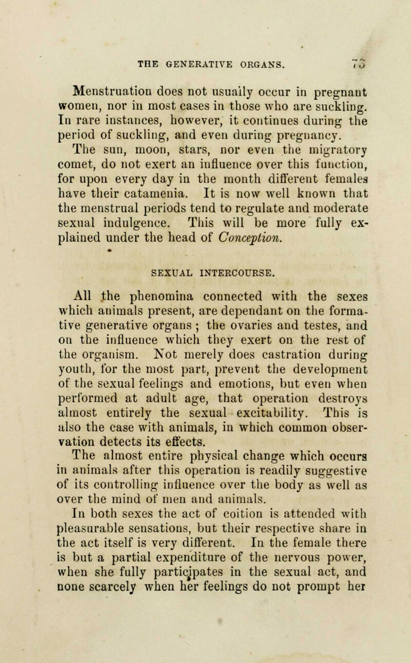 Menstruation does not usually occur in pregnant women, nor in most cases in those who are suckling. In rare instances, however, it continues during the period of suckling, and even during pregnancy. The sun, moon, stars, nor even the migratory comet, do not exert an influence over this function, for upon every day in the month different females have their catamenia. It is now well known that the menstrual periods tend to regulate and moderate sexual indulgence. This will be more fully ex- plained under the head of Conception. SEXUAL INTERCOURSE. All .the phenomina connected with the sexes which animals present, are dependant on the forma- tive generative organs ; the ovaries and testes, and on the influence which they exert on the rest of the organism. Not merely does castration during youth, for the most part, prevent the development of the sexual feelings and emotions, but even when performed at adult age, that operation destroys almost entirely the sexual excitability. This is also the case with animals, in which common obser- vation detects its effects. The almost entire physical change which occurs in animals after this operation is readily suggestive of its controlling influence over the body as well as over the mind of men and animals. In both sexes the act of coition is attended with pleasurable sensations, but their respective share iu the act itself is very different. In the female there is but a partial expenditure of the nervous power, when she fully participates in the sexual act, and none scarcely when her feelings do not prompt hei