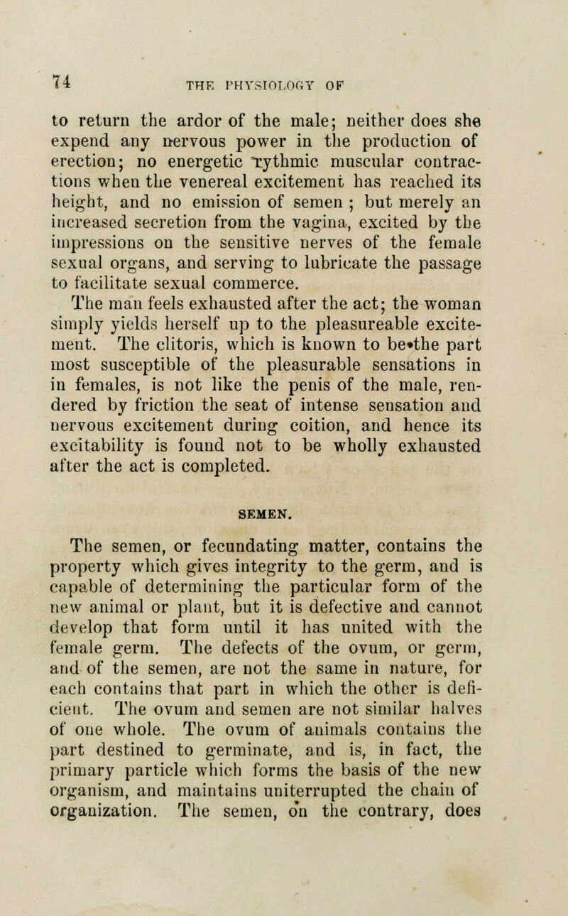 to return the ardor of the male; neither does she expend any nervous power in the production of erection; no energetic rythmic muscular contrac- tions when the venereal excitement has reached its height, and no emission of semen ; but merely an increased secretion from the vagina, excited by the impressions on the sensitive nerves of the female sexual organs, and serving to lubricate the passage to facilitate sexual commerce. The man feels exhausted after the act; the woman simply yields herself up to the pleasureable excite- ment. The clitoris, which is known to be»the part most susceptible of the pleasurable sensations in in females, is not like the penis of the male, ren- dered by friction the seat of intense sensation and nervous excitement during coition, and hence its excitability is found not to be wholly exhausted after the act is completed. The semen, or fecundating matter, contains the property which gives integrity to the germ, and is capable of determining the particular form of the new animal or plant, but it is defective and cannot develop that form until it has united with the female germ. The defects of the ovum, or germ, and of the semen, are not the same in nature, for each contains that part in which the other is defi- cient. The ovum and semen are not similar halves of one whole. The ovum of animals contains the part destined to germinate, and is, in fact, the primary particle which forms the basis of the new organism, and maintains uniterrupted the chain of organization. The semen, o*n the contrary, does