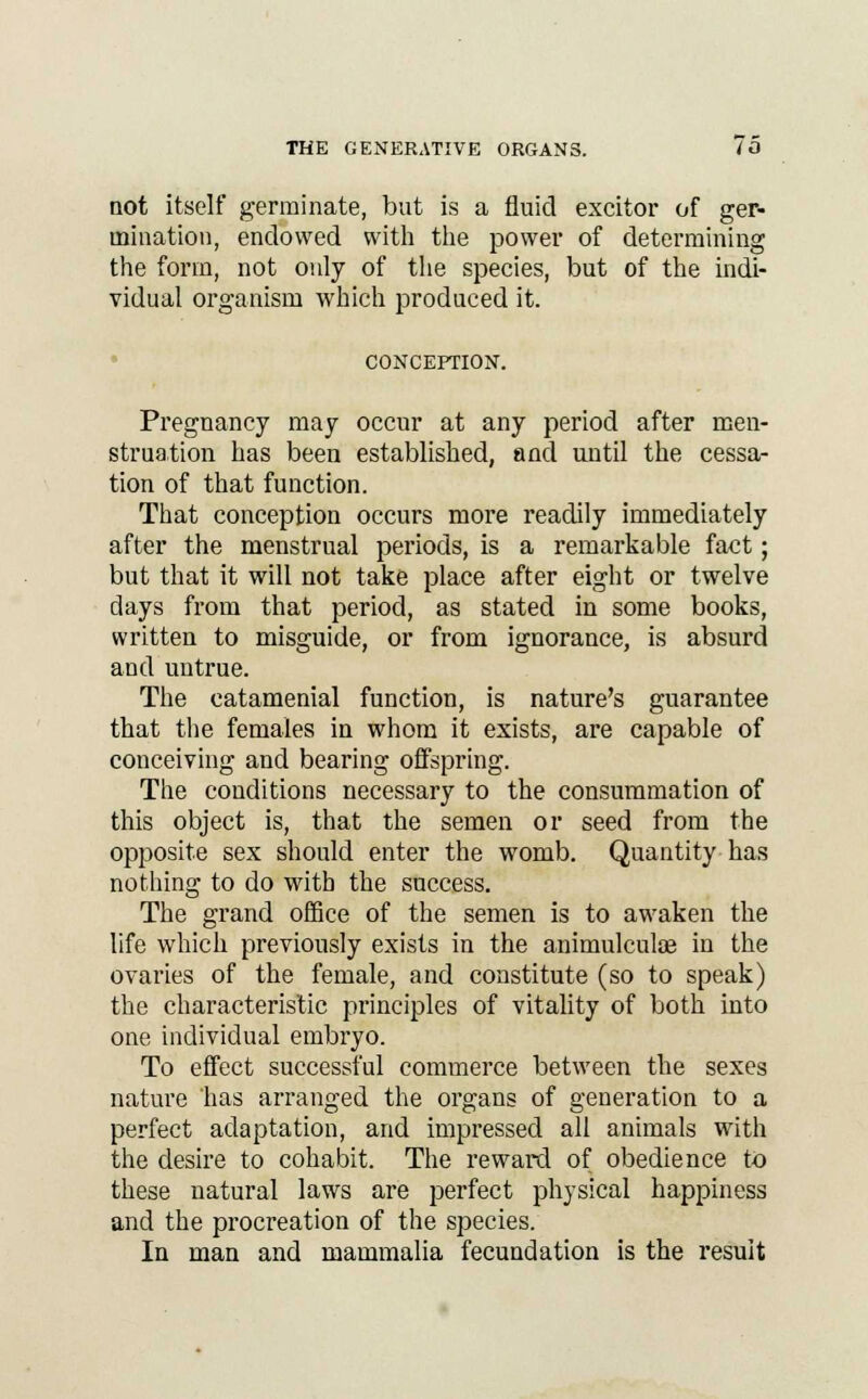 not itself germinate, but is a fluid excitor of ger- mination, endowed with the power of determining the form, not only of the species, but of the indi- vidual organism which produced it. CONCEPTION. Pregnancy may occur at any period after men- struation has been established, and until the cessa- tion of that function. That conception occurs more readily immediately after the menstrual periods, is a remarkable fact; but that it will not take place after eight or twelve days from that period, as stated in some books, written to misguide, or from ignorance, is absurd and untrue. The catamenial function, is nature's guarantee that the females in whom it exists, are capable of conceiving and bearing offspring. The conditions necessary to the consummation of this object is, that the semen or seed from the opposite sex should enter the womb. Quantity has nothing to do with the success. The grand office of the semen is to awaken the life which previously exists in the animulculce in the ovaries of the female, and constitute (so to speak) the characteristic principles of vitality of both into one individual embryo. To effect successful commerce between the sexes nature has arranged the organs of generation to a perfect adaptation, and impressed all animals with the desire to cohabit. The reward of obedience to these natural laws are perfect physical happiness and the procreation of the species. In man and mammalia fecundation is the result