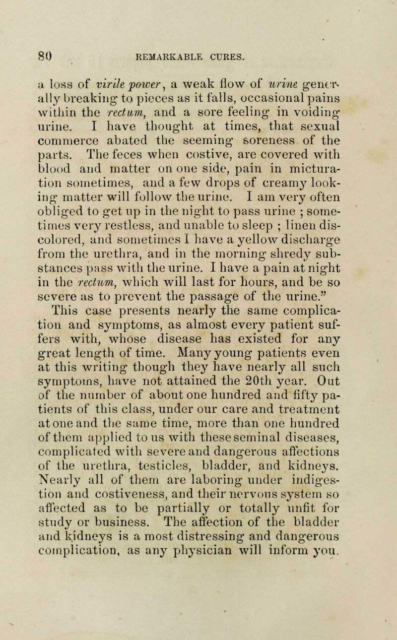 a loss of virilef oncer, a weak flow of urine gener- ally breaking to pieces as it falls, occasional pains within the rectum, and a sore feeling in voiding urine. I have thought at times, that sexual commerce abated the seeming soreness of the parts. The feces when costive, are covered with blood and matter on one side, pain in mictura- tion sometimes, and a few drops of creamy look- ing matter will follow the urine. I am very often obliged to get up in the night to pass urine ; some- times very restless, and unable to sleep ; linen dis- colored, and sometimes I have a yellow discharge from the urethra, and in the morning shredy sub- stances pass with the urine. I have a pain at night in the 'rectum, which will last for hours, and be so severe as to prevent the passage of the urine. This case presents nearly the same complica- tion and symptoms, as almost every patient suf- fers with, whose disease has existed for any great length of time. Many young patients even at this writing though they have nearly all such symptoms, have not attained the 20th year. Out of the number of about one hundred and fifty pa- tients of this class, under our care and treatment at one and the same time, more than one hundred of them applied to us with theseseminal diseases, complicated with severe and dangerous affections of the urethra, testicles, bladder, and kidneys. Nearly all of them are laboring under indiges- tion and costiveness, and their nervous system so affected as to be partially or totally unfit for study or business. The affection of the bladder and kidneys is a most distressing and dangerous complication, as any physician will inform you.