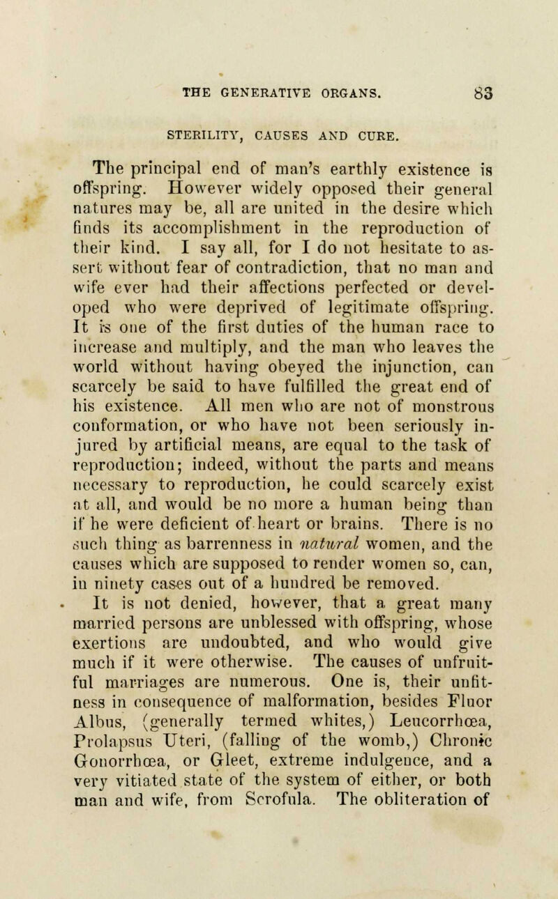 STERILITY, CAUSES AND CURE. The principal end of man's earthly existence is offspring. However widely opposed their general natures may be, all are united in the desire which finds its accomplishment in the reproduction of their kind. I say all, for I do uot hesitate to as- sert without fear of contradiction, that no man and wife ever had their affections perfected or devel- oped who were deprived of legitimate offspring. It i-s one of the first duties of the human race to increase and multiply, and the man who leaves the world without having obeyed the injunction, can scarcely be said to have fulfilled the great end of his existence. All men who are not of monstrous conformation, or who have not been seriously in- jured by artificial means, are equal to the task of reproduction; indeed, without the parts and means necessary to reproduction, he could scarcely exist at all, and would be no more a human being than if he were deficient of heart or brains. There is no such thing as barrenness in natural women, and the causes which are supposed to render women so, can, iu ninety cases out of a hundred be removed. It is not denied, however, that a great many married persons are unblessed with offspring, whose exertions are undoubted, and who would give much if it were otherwise. The causes of unfruit- ful marriages are numerous. One is, their unfit- ness in consequence of malformation, besides Fluor Albus, (generally termed whites,) Leucorrhoea, Prolapsus Uteri, (falling of the womb,) Chronic Gonorrhoea, or Gleet, extreme indulgence, and a very vitiated state of the system of either, or both man and wife, from Scrofula. The obliteration of