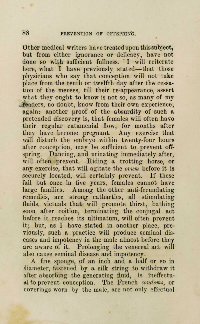 Other medical writers have treated upon this subject, but from either ignorance or delicacy, have not done so with sufficient fullness. I will reiterate here, what I have previously stated—that those physicians who say that conception will not take place from the tenth or twelfth day after the cessa- tion of the menses, till their re-appearance, assert what they ought to know is not so, as many of my jJB&aders, no doubt, know from their own experience; again: another proof of the absurdity of such a pretended discovery is, that females will often have their regular catamenial flow, for months after they have become pregnant. Any exercise that will disturb the embryo within twenty-four hours after conception, may be sufficient to prevent off- spring. Dancing, and urinating immediately after, will often prevent. Riding a trotting horse, or any exercise, that will agitate the ovum before it is securely located, will certainly prevent. If these fail but once in five years, females cannot have large families. Among the other anti-fecundating remedies, are strong cathartics, all stimulating fluids, victuals that will promote thirst, bathing soon after coition, terminating the conjugal act before it reaches its ultimatum, will often prevent it; but, as I have stated in another place, pre- viously, such a practice will produce seminal dis- eases and impotency in the male almost before they are aware of it. Prolonging the venereal act will also cause seminal disease and impotency. A fine sponge, of an inch and a half or so in diameter, fastened by a silk string to withdraw it after absorbing the generating fluid, is ineffectu- al to prevent conception. The French cuiidoms, or coverings worn by the male, are not only effectual